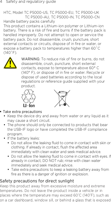 4    Safety and regulatory guide HTC, Model TC P5000-US, TC P5000-EU, TC P5000-UK   TC P5000-AU, TC P5000-IN, TC P5000-CN Handle battery packs carefully This product contains a Lithium-ion polymer or Lithium-ion battery. There is a risk of fire and burns if the battery pack is handled improperly. Do not attempt to open or service the battery pack. Do not disassemble, crush, puncture, short external contacts or circuits, dispose of in fire or water, or expose a battery pack to temperatures higher than 60˚C (140˚F).  WARNING: To reduce risk of fire or burns, do not disassemble, crush, puncture, short external contacts, expose to temperature above 60° C   (140° F), or dispose of in fire or water. Recycle or dispose of used batteries according to the local regulations or reference guide supplied with your product.   Take extra precautions  Keep the device dry and away from water or any liquid as it may cause a short circuit.    The phone should only be connected to products that bear the USB-IF logo or have completed the USB-IF compliance program.  If the battery leaks:    Do not allow the leaking fluid to come in contact with skin or clothing. If already in contact, flush the affected area immediately with clean water and seek medical advice.    Do not allow the leaking fluid to come in contact with eyes. If already in contact, DO NOT rub; rinse with clean water immediately and seek medical advice.    Take extra precautions to keep a leaking battery away from fire as there is a danger of ignition or explosion. Safety precautions for direct sunlight Keep this product away from excessive moisture and extreme temperatures. Do not leave the product inside a vehicle or in places where the temperature may exceed 60°C (140°F), such as on a car dashboard, window sill, or behind a glass that is exposed 
