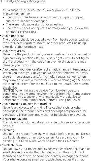 8    Safety and regulatory guide to an authorized service technician or provider under the following conditions:  The product has been exposed to rain or liquid, dropped, subject to impact or damaged.  There are noticeable signs of overheating.  The product does not operate normally when you follow the operating instructions.  Avoid hot areas The product should be placed away from heat sources such as radiators, heat registers, stoves, or other products (including amplifiers) that produce heat.  Avoid wet areas Never use the product in rain, or near washbasins or other wet or high humidity locations. If your product gets wet, do not try to dry the product with the use of an oven or dryer, as this may damage your product.  Avoid using your device after a dramatic change in temperature When you move your device between environments with very different temperature and/or humidity ranges, condensation may form on or within the device. To avoid damaging the device, allow sufficient time for the moisture to evaporate before using the device. NOTICE: When taking the device from low-temperature conditions into a warmer environment or from high-temperature conditions into a cooler environment, allow the device to acclimate to room temperature before turning on power.  Avoid pushing objects into product Never push objects of any kind into cabinet slots or other openings in the product. Slots and openings are provided for ventilation. These openings must not be blocked or covered.  Adjust the volume Turn down the volume before using headphones or other audio devices.  Cleaning Unplug the product from the wall outlet before cleaning. Do not use liquid cleaners or aerosol cleaners. Use a damp cloth for cleaning, but NEVER use water to clean the LCD screen.  Small children Do not leave your phone and its accessories within the reach of small children or allow them to play with it. They could hurt themselves or others, or could accidentally damage the phone. Your phone contains small parts with sharp edges that may 