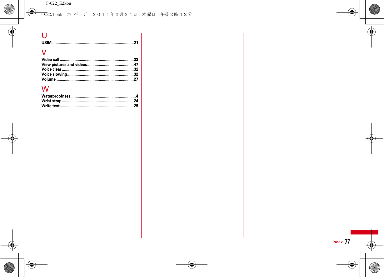 77IndexF-022_E2kouUUSIM .............................................................................21VVideo call ......................................................................33View pictures and videos............................................47Voice clear ....................................................................32Voice slowing...............................................................32Volume .........................................................................27WWaterproofness..............................................................4Wrist strap....................................................................24Write text......................................................................25F-022.book  77 ページ  ２０１１年２月２４日　木曜日　午後２時４２分