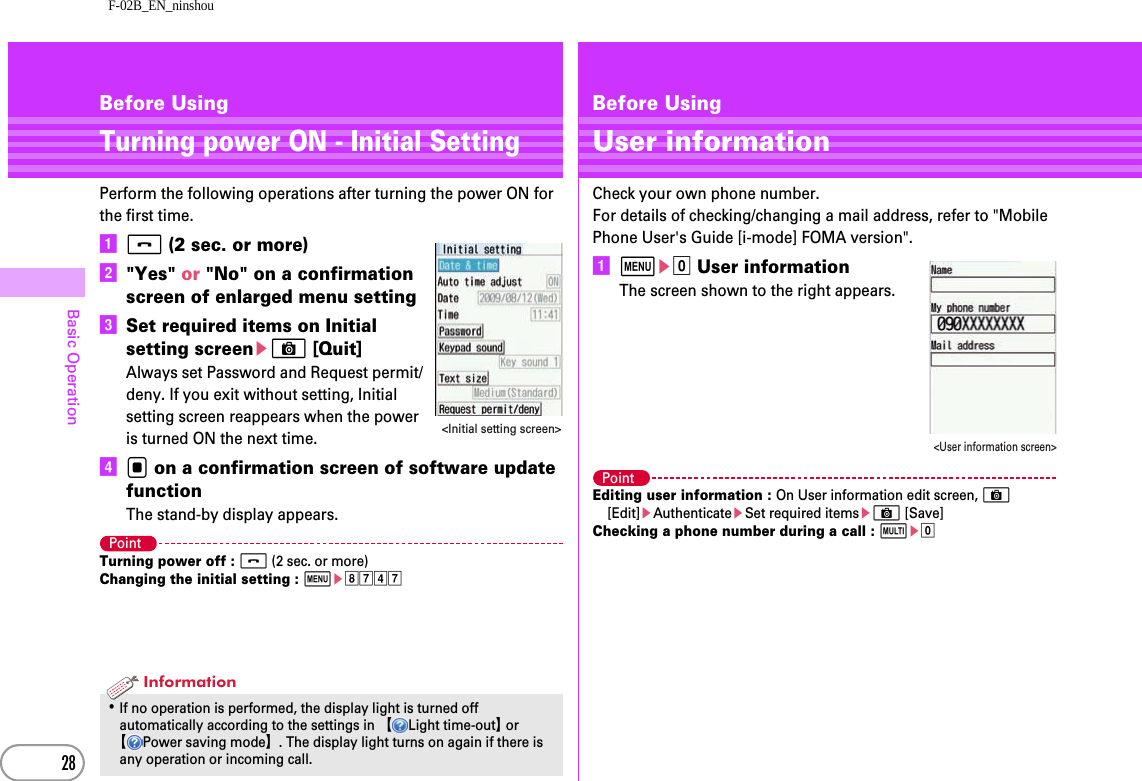 F-02B_EN_ninshou28Basic OperationBefore UsingTurning power ON - Initial SettingPerform the following operations after turning the power ON for the first time.af (2 sec. or more)b&quot;Yes&quot; or &quot;No&quot; on a confirmation screen of enlarged menu settingcSet required items on Initial setting screeneC [Quit]Always set Password and Request permit/deny. If you exit without setting, Initial setting screen reappears when the power is turned ON the next time.dg on a confirmation screen of software update functionThe stand-by display appears.PointTurning power off : f (2 sec. or more)Changing the initial setting : mehgdg･If no operation is performed, the display light is turned off automatically according to the settings in 【Light time-out】 or 【Power saving mode】. The display light turns on again if there is any operation or incoming call.&lt;Initial setting screen&gt;InformationBefore UsingUser informationCheck your own phone number.For details of checking/changing a mail address, refer to &quot;Mobile Phone User&apos;s Guide [i-mode] FOMA version&quot;.ame0 User informationThe screen shown to the right appears.PointEditing user information : On User information edit screen, C [Edit]eAuthenticateeSet required itemseC [Save]Checking a phone number during a call : se0&lt;User information screen&gt;