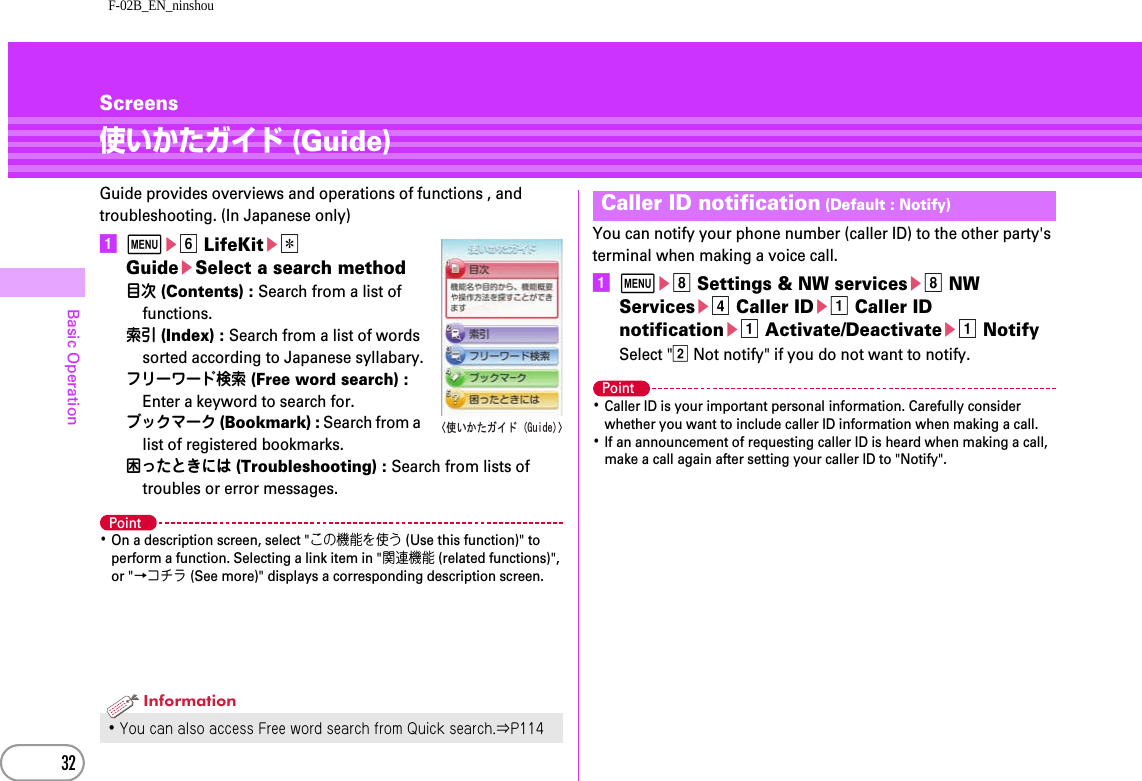 F-02B_EN_ninshou32Basic OperationScreens使いかたガイド (Guide)Guide provides overviews and operations of functions , and troubleshooting. (In Japanese only)amef LifeKite*  GuideeSelect a search method目次 (Contents) : Search from a list of functions.索引 (Index) : Search from a list of words sorted according to Japanese syllabary.フリーワード検索 (Free word search) : Enter a keyword to search for.ブックマーク (Bookmark) : Search from a list of registered bookmarks.困ったときには (Troubleshooting) : Search from lists of troubles or error messages.Point･On a description screen, select &quot;この機能を使う (Use this function)&quot; to perform a function. Selecting a link item in &quot;関連機能 (related functions)&quot;, or &quot;→コチラ (See more)&quot; displays a corresponding description screen.You can notify your phone number (caller ID) to the other party&apos;s terminal when making a voice call.ameh Settings &amp; NW serviceseh NW Servicesed Caller IDea Caller ID notificationea Activate/Deactivateea NotifySelect &quot;b Not notify&quot; if you do not want to notify.Point･Caller ID is your important personal information. Carefully consider whether you want to include caller ID information when making a call.･If an announcement of requesting caller ID is heard when making a call, make a call again after setting your caller ID to &quot;Notify&quot;.･You can also access Free word search from Quick search.⇒P114ޛ૶޿߆ߚࠟࠗ࠼)WKFGޜInformationCaller ID notification (Default : Notify)
