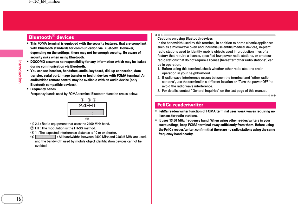 F-02C_EN_ninshou16Introduction・This FOMA terminal is equipped with the security features, that are compliant with Bluetooth standards for communication via Bluetooth. However, depending on the settings, there may not be enough security. Be aware of security risks when using Bluetooth.・DOCOMO assumes no responsibility for any information which may be leaked during communication via Bluetooth.・You can use headset, handsfree, audio, keyboard, dial-up connection, data transfer, serial port, image transfer or health devices with FOMA terminal. An audio/video remote control may be available with an audio device (only Bluetooth compatible devices).・Frequency bandsFrequency bands used by FOMA terminal Bluetooth function are as below.a2.4 : Radio equipment that uses the 2400 MHz band.bFH : The modulation is the FH-SS method.c1 : The expected interference distance is 10 m or shorter.d : All bandwidths between 2400 MHz and 2483.5 MHz are used, and the bandwidth used by mobile object identification devices cannot be avoided.Cautions on using Bluetooth devicesIn the bandwidth used by this terminal, in addition to home electric appliances such as a microwave oven and industrial/scientific/medical devices, in-plant radio stations used to identify mobile objects used in production lines of a factory that require a license, specified low power radio stations, or amateur radio stations that do not require a license (hereafter &quot;other radio stations&quot;) can be in operation.1. Before using this terminal, check whether other radio stations are in operation in your neighborhood.2. If radio wave interference occurs between the terminal and &quot;other radio stations&quot;, use the terminal in a different location or &quot;Turn the power OFF&quot; to avoid the radio wave interference.3. For details, contact &quot;General Inquiries&quot; on the last page of this manual.・FeliCa reader/writer function of FOMA terminal uses weak waves requiring no licenses for radio stations.・It uses 13.56 MHz frequency band. When using other reader/writers in your surroundings, keep FOMA terminal away sufficiently from them. Before using the FeliCa reader/writer, confirm that there are no radio stations using the same frequency band nearby.Bluetooth® devicesabdc2.4FH1FeliCa reader/writer