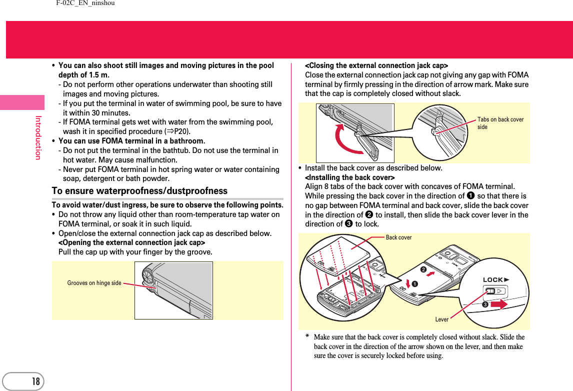 F-02C_EN_ninshou18Introduction・You can also shoot still images and moving pictures in the pool depth of 1.5 m.- Do not perform other operations underwater than shooting still images and moving pictures.- If you put the terminal in water of swimming pool, be sure to have it within 30 minutes.- If FOMA terminal gets wet with water from the swimming pool, wash it in specified procedure (⇒P20).・You can use FOMA terminal in a bathroom.- Do not put the terminal in the bathtub. Do not use the terminal in hot water. May cause malfunction.- Never put FOMA terminal in hot spring water or water containing soap, detergent or bath powder.To ensure waterproofness/dustproofnessTo avoid water/dust ingress, be sure to observe the following points.・Do not throw any liquid other than room-temperature tap water on FOMA terminal, or soak it in such liquid.・Open/close the external connection jack cap as described below.&lt;Opening the external connection jack cap&gt;Pull the cap up with your finger by the groove.&lt;Closing the external connection jack cap&gt;Close the external connection jack cap not giving any gap with FOMA terminal by firmly pressing in the direction of arrow mark. Make sure that the cap is completely closed without slack.・Install the back cover as described below.&lt;Installing the back cover&gt;Align 8 tabs of the back cover with concaves of FOMA terminal. While pressing the back cover in the direction of a so that there is no gap between FOMA terminal and back cover, slide the back cover in the direction of b to install, then slide the back cover lever in the direction of c to lock.*Make sure that the back cover is completely closed without slack. Slide the back cover in the direction of the arrow shown on the lever, and then make sure the cover is securely locked before using.Grooves on hinge sideTabs on back cover sidebaBack coverLeverc