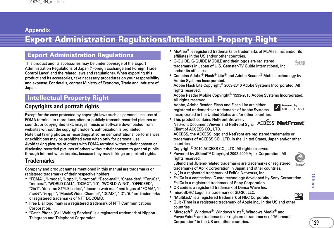 F-02C_EN_ninshou129OthersAppendixExport Administration Regulations/Intellectual Property RightThis product and its accessories may be under coverage of the Export Administration Regulations of Japan (&quot;Foreign Exchange and Foreign Trade Control Laws&quot; and the related laws and regulations). When exporting this product and its accessories, take necessary procedures on your responsibility and expense. For details, contact Ministry of Economy, Trade and Industry of Japan.Copyrights and portrait rightsExcept for the case protected by copyright laws such as personal use, use of FOMA terminal to reproduce, alter, or publicly transmit recorded pictures or sounds, or copyrighted text, images, music or software downloaded from websites without the copyright holder&apos;s authorization is prohibited.Note that taking photos or recordings at some demonstrations, performances or exhibitions may be prohibited even when only for personal use.Avoid taking pictures of others with FOMA terminal without their consent or disclosing recorded pictures of others without their consent to general public through Internet websites etc., because they may infringe on portrait rights.TrademarksCompany and product names mentioned in this manual are trademarks or registered trademarks of their respective holders.･&quot;FOMA&quot; , &quot;i-mode&quot;, &quot;i-αppli&quot;, &quot;i-motion&quot;, &quot;Deco-mail&quot;, &quot;Chara-den&quot;, &quot;ToruCa&quot;, &quot;mopera&quot;, &quot;WORLD CALL&quot;, &quot;DCMX&quot;, &quot;iD&quot;, &quot;WORLD WING&quot;, &quot;OFFICEED&quot;, &quot;2in1&quot;, &quot;docomo STYLE series&quot;, &quot;docomo web mail&quot; and logos of &quot;FOMA&quot;, &quot;i-mode&quot;, &quot;i-αppli&quot;, &quot;Music&amp;Video Channel&quot;, &quot;DCMX&quot;, &quot;iD&quot;, &quot;iC&quot; are trademarks or registered trademarks of NTT DOCOMO.･Free Dial logo mark is a registered trademark of NTT Communications Corporation.･&quot;Catch Phone (Call Waiting Service)&quot; is a registered trademark of Nippon Telegraph and Telephone Corporation.･McAfee® is registered trademarks or trademarks of McAfee, Inc. and/or its affiliates in the US and/or other countries.･G-GUIDE, G-GUIDE MOBILE and their logos are registered trademarks in Japan of U.S. Gemstar-TV Guide International, Inc. and/or its affiliates.･Contains Adobe® Flash® Lite® and Adobe Reader® Mobile technology by Adobe Systems Incorporated.Adobe Flash Lite Copyright© 2003-2010 Adobe Systems Incorporated. All rights reserved.Adobe Reader Mobile Copyright© 1993-2010 Adobe Systems Incorporated. All rights reserved.Adobe, Adobe Reader, Flash and Flash Lite are either registered trademarks or trademarks of Adobe Systems Incorporated in the United States and/or other countries.･This product contains NetFront Browser, NetFront Document Viewer and NetFront Sync Client of ACCESS CO., LTD.ACCESS, the ACCESS logo and NetFront are registered trademarks or trademarks of ACCESS CO., LTD. in the United States, Japan and/or other countries.Copyright© 2010 ACCESS CO., LTD. All rights reserved.･Powered by JBlend™ Copyright 2002-2009 Aplix Corporation. All rights reserved.JBlend and JBlend-related trademarks are trademarks or registered trademarks of Aplix Corporation in Japan and other countries.･ is a registered trademark of FeliCa Networks, Inc.･FeliCa is a contactless IC card technology developed by Sony Corporation. FeliCa is a registered trademark of Sony Corporation.･QR code is a registered trademark of Denso Wave Inc.･microSDHC Logo is a trademark of SD-3C, LLC.･&quot;Multitask&quot; is a registered trademark of NEC Corporation.･QuickTime is a registered trademark of Apple Inc., in the US and other countries.･Microsoft®, Windows®, Windows Vista®, Windows Media® and PowerPoint® are trademarks or registered trademarks of &quot;Microsoft Corporation&quot; in the US and other countries.Export Administration RegulationsIntellectual Property Right