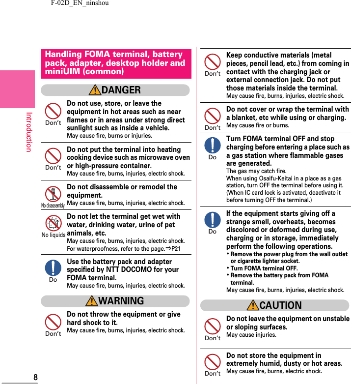F-02D_EN_ninshou8IntroductionDANGERDo not use, store, or leave the equipment in hot areas such as near flames or in areas under strong direct sunlight such as inside a vehicle.May cause fire, burns or injuries.Do not put the terminal into heating cooking device such as microwave oven or high-pressure container.May cause fire, burns, injuries, electric shock.Do not disassemble or remodel the equipment.May cause fire, burns, injuries, electric shock.Do not let the terminal get wet with water, drinking water, urine of pet animals, etc.May cause fire, burns, injuries, electric shock.For waterproofness, refer to the page.⇒P21Use the battery pack and adapter specified by NTT DOCOMO for your FOMA terminal.May cause fire, burns, injuries, electric shock.WARNINGDo not throw the equipment or give hard shock to it.May cause fire, burns, injuries, electric shock.Keep conductive materials (metal pieces, pencil lead, etc.) from coming in contact with the charging jack or external connection jack. Do not put those materials inside the terminal.May cause fire, burns, injuries, electric shock.Do not cover or wrap the terminal with a blanket, etc while using or charging.May cause fire or burns.Turn FOMA terminal OFF and stop charging before entering a place such as a gas station where flammable gases are generated.The gas may catch fire.When using Osaifu-Keitai in a place as a gas station, turn OFF the terminal before using it.(When IC card lock is activated, deactivate it before turning OFF the terminal.)If the equipment starts giving off a strange smell, overheats, becomes discolored or deformed during use, charging or in storage, immediately perform the following operations.･Remove the power plug from the wall outlet or cigarette lighter socket.･Turn FOMA terminal OFF.･Remove the battery pack from FOMA terminal.May cause fire, burns, injuries, electric shock.CAUTIONDo not leave the equipment on unstable or sloping surfaces.May cause injuries.Do not store the equipment in extremely humid, dusty or hot areas.May cause fire, burns, electric shock.Handling FOMA terminal, battery pack, adapter, desktop holder and miniUIM (common)Don’tDon’tNo disassemblyNo liquidsDoDon’tDon’tDon’tDoDoDon’tDon’t