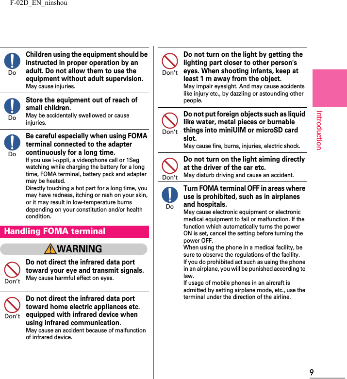 F-02D_EN_ninshou9IntroductionChildren using the equipment should be instructed in proper operation by an adult. Do not allow them to use the equipment without adult supervision.May cause injuries.Store the equipment out of reach of small children.May be accidentally swallowed or cause injuries.Be careful especially when using FOMA terminal connected to the adapter continuously for a long time.If you use i-αppli, a videophone call or 1Seg watching while charging the battery for a long time, FOMA terminal, battery pack and adapter may be heated.Directly touching a hot part for a long time, you may have redness, itching or rash on your skin, or it may result in low-temperature burns depending on your constitution and/or health condition.WARNINGDo not direct the infrared data port toward your eye and transmit signals.May cause harmful effect on eyes.Do not direct the infrared data port toward home electric appliances etc. equipped with infrared device when using infrared communication.May cause an accident because of malfunction of infrared device.Do not turn on the light by getting the lighting part closer to other person&apos;s eyes. When shooting infants, keep at least 1 m away from the object.May impair eyesight. And may cause accidents like injury etc., by dazzling or astounding other people.Do not put foreign objects such as liquid like water, metal pieces or burnable things into miniUIM or microSD card slot.May cause fire, burns, injuries, electric shock.Do not turn on the light aiming directly at the driver of the car etc.May disturb driving and cause an accident.Turn FOMA terminal OFF in areas where use is prohibited, such as in airplanes and hospitals.May cause electronic equipment or electronic medical equipment to fail or malfunction. If the function which automatically turns the power ON is set, cancel the setting before turning the power OFF.When using the phone in a medical facility, be sure to observe the regulations of the facility.If you do prohibited act such as using the phone in an airplane, you will be punished according to law.If usage of mobile phones in an aircraft is admitted by setting airplane mode, etc., use the terminal under the direction of the airline.Handling FOMA terminalDoDoDoDon’tDon’tDon’tDon’tDon’tDo