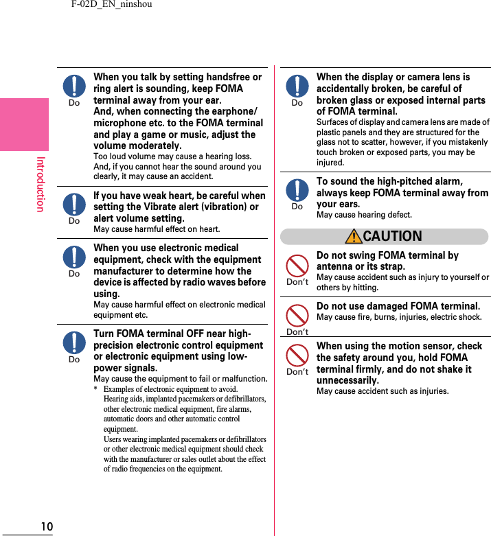 F-02D_EN_ninshou10IntroductionWhen you talk by setting handsfree or ring alert is sounding, keep FOMA terminal away from your ear.And, when connecting the earphone/microphone etc. to the FOMA terminal and play a game or music, adjust the volume moderately.Too loud volume may cause a hearing loss.And, if you cannot hear the sound around you clearly, it may cause an accident.If you have weak heart, be careful when setting the Vibrate alert (vibration) or alert volume setting.May cause harmful effect on heart.When you use electronic medical equipment, check with the equipment manufacturer to determine how the device is affected by radio waves before using.May cause harmful effect on electronic medical equipment etc.Turn FOMA terminal OFF near high-precision electronic control equipment or electronic equipment using low-power signals.May cause the equipment to fail or malfunction.* Examples of electronic equipment to avoid.Hearing aids, implanted pacemakers or defibrillators, other electronic medical equipment, fire alarms, automatic doors and other automatic control equipment.Users wearing implanted pacemakers or defibrillators or other electronic medical equipment should check with the manufacturer or sales outlet about the effect of radio frequencies on the equipment.When the display or camera lens is accidentally broken, be careful of broken glass or exposed internal parts of FOMA terminal.Surfaces of display and camera lens are made of plastic panels and they are structured for the glass not to scatter, however, if you mistakenly touch broken or exposed parts, you may be injured.To sound the high-pitched alarm, always keep FOMA terminal away from your ears.May cause hearing defect.CAUTIONDo not swing FOMA terminal by antenna or its strap.May cause accident such as injury to yourself or others by hitting.Do not use damaged FOMA terminal.May cause fire, burns, injuries, electric shock.When using the motion sensor, check the safety around you, hold FOMA terminal firmly, and do not shake it unnecessarily.May cause accident such as injuries.DoDoDoDoDoDoDon’tDon’tDon’t