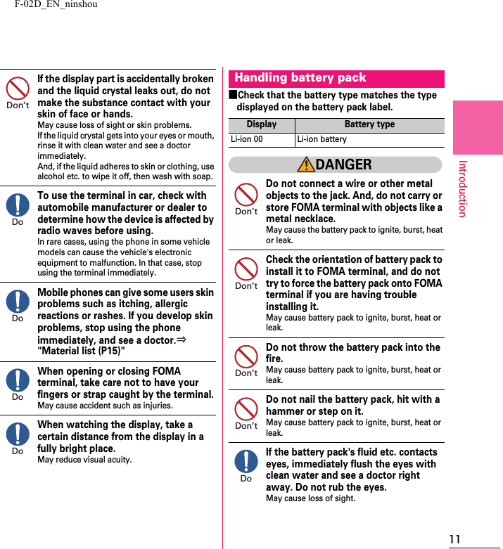 F-02D_EN_ninshou11IntroductionIf the display part is accidentally broken and the liquid crystal leaks out, do not make the substance contact with your skin of face or hands.May cause loss of sight or skin problems.If the liquid crystal gets into your eyes or mouth, rinse it with clean water and see a doctor immediately.And, if the liquid adheres to skin or clothing, use alcohol etc. to wipe it off, then wash with soap.To use the terminal in car, check with automobile manufacturer or dealer to determine how the device is affected by radio waves before using.In rare cases, using the phone in some vehicle models can cause the vehicle&apos;s electronic equipment to malfunction. In that case, stop using the terminal immediately.Mobile phones can give some users skin problems such as itching, allergic reactions or rashes. If you develop skin problems, stop using the phone immediately, and see a doctor.⇒&quot;Material list (P15)&quot;When opening or closing FOMA terminal, take care not to have your fingers or strap caught by the terminal.May cause accident such as injuries.When watching the display, take a certain distance from the display in a fully bright place.May reduce visual acuity.■Check that the battery type matches the type displayed on the battery pack label.DANGERDo not connect a wire or other metal objects to the jack. And, do not carry or store FOMA terminal with objects like a metal necklace.May cause the battery pack to ignite, burst, heat or leak.Check the orientation of battery pack to install it to FOMA terminal, and do not try to force the battery pack onto FOMA terminal if you are having trouble installing it.May cause battery pack to ignite, burst, heat or leak.Do not throw the battery pack into the fire.May cause battery pack to ignite, burst, heat or leak.Do not nail the battery pack, hit with a hammer or step on it.May cause battery pack to ignite, burst, heat or leak.If the battery pack&apos;s fluid etc. contacts eyes, immediately flush the eyes with clean water and see a doctor right away. Do not rub the eyes.May cause loss of sight.Don’tDoDoDoDoHandling battery packDisplay Battery typeLi-ion 00 Li-ion batteryDon’tDon’tDon’tDon’tDo