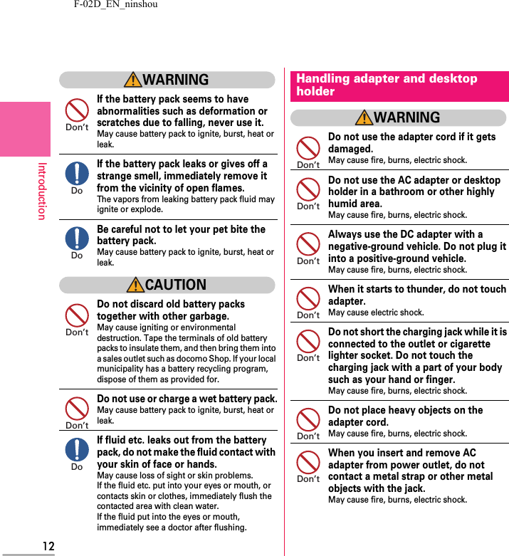 F-02D_EN_ninshou12IntroductionWARNINGIf the battery pack seems to have abnormalities such as deformation or scratches due to falling, never use it.May cause battery pack to ignite, burst, heat or leak.If the battery pack leaks or gives off a strange smell, immediately remove it from the vicinity of open flames.The vapors from leaking battery pack fluid may ignite or explode.Be careful not to let your pet bite the battery pack.May cause battery pack to ignite, burst, heat or leak.CAUTIONDo not discard old battery packs together with other garbage.May cause igniting or environmental destruction. Tape the terminals of old battery packs to insulate them, and then bring them into a sales outlet such as docomo Shop. If your local municipality has a battery recycling program, dispose of them as provided for.Do not use or charge a wet battery pack.May cause battery pack to ignite, burst, heat or leak.If fluid etc. leaks out from the battery pack, do not make the fluid contact with your skin of face or hands.May cause loss of sight or skin problems.If the fluid etc. put into your eyes or mouth, or contacts skin or clothes, immediately flush the contacted area with clean water.If the fluid put into the eyes or mouth, immediately see a doctor after flushing.WARNINGDo not use the adapter cord if it gets damaged.May cause fire, burns, electric shock.Do not use the AC adapter or desktop holder in a bathroom or other highly humid area.May cause fire, burns, electric shock.Always use the DC adapter with a negative-ground vehicle. Do not plug it into a positive-ground vehicle.May cause fire, burns, electric shock.When it starts to thunder, do not touch adapter.May cause electric shock.Do not short the charging jack while it is connected to the outlet or cigarette lighter socket. Do not touch the charging jack with a part of your body such as your hand or finger.May cause fire, burns, electric shock.Do not place heavy objects on the adapter cord.May cause fire, burns, electric shock.When you insert and remove AC adapter from power outlet, do not contact a metal strap or other metal objects with the jack.May cause fire, burns, electric shock.Don’tDoDoDon’tDon’tDoHandling adapter and desktop holderDon’tDon’tDon’tDon’tDon’tDon’tDon’t