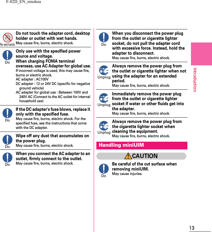 F-02D_EN_ninshou13IntroductionDo not touch the adapter cord, desktop holder or outlet with wet hands.May cause fire, burns, electric shock.Only use with the specified power source and voltage.When charging FOMA terminal overseas, use AC Adapter for global use.If incorrect voltage is used, this may cause fire, burns or electric shock.AC adapter : AC100VDC adapter : 12 or 24V DC (specific for negative ground vehicle)AC adapter for global use : Between 100V and 240V AC (Connect to the AC outlet for internal household use)If the DC adapter&apos;s fuse blows, replace it only with the specified fuse.May cause fire, burns, electric shock. For the specified fuse, see the instructions that come with the DC adapter.Wipe off any dust that accumulates on the power plug.May cause fire, burns, electric shock.When you connect the AC adapter to an outlet, firmly connect to the outlet.May cause fire, burns, electric shock.When you disconnect the power plug from the outlet or cigarette lighter socket, do not pull the adapter cord with excessive force. Instead, hold the adapter to disconnect.May cause fire, burns, electric shock.Always remove the power plug from the outlet or cigarette lighter when not using the adapter for an extended period.May cause fire, burns, electric shock.Immediately remove the power plug from the outlet or cigarette lighter socket if water or other fluids get into the adapter.May cause fire, burns, electric shock.Always remove the power plug from the cigarette lighter socket when cleaning the equipment.May cause fire, burns, electric shock.CAUTIONBe careful of the cut surface when removing miniUIM.May cause injuries.No wet handsDoDoDoDoHandling miniUIMDoUnplugUnplugUnplugDo