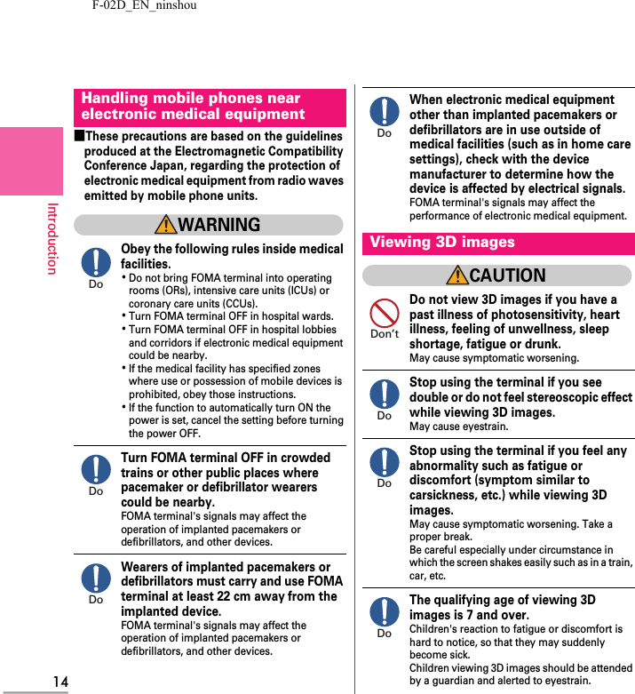 F-02D_EN_ninshou14Introduction■These precautions are based on the guidelines produced at the Electromagnetic Compatibility Conference Japan, regarding the protection of electronic medical equipment from radio waves emitted by mobile phone units.WARNINGObey the following rules inside medical facilities.･Do not bring FOMA terminal into operating rooms (ORs), intensive care units (ICUs) or coronary care units (CCUs).･Turn FOMA terminal OFF in hospital wards.･Turn FOMA terminal OFF in hospital lobbies and corridors if electronic medical equipment could be nearby.･If the medical facility has specified zones where use or possession of mobile devices is prohibited, obey those instructions.･If the function to automatically turn ON the power is set, cancel the setting before turning the power OFF.Turn FOMA terminal OFF in crowded trains or other public places where pacemaker or defibrillator wearers could be nearby.FOMA terminal&apos;s signals may affect the operation of implanted pacemakers or defibrillators, and other devices.Wearers of implanted pacemakers or defibrillators must carry and use FOMA terminal at least 22 cm away from the implanted device.FOMA terminal&apos;s signals may affect the operation of implanted pacemakers or defibrillators, and other devices.When electronic medical equipment other than implanted pacemakers or defibrillators are in use outside of medical facilities (such as in home care settings), check with the device manufacturer to determine how the device is affected by electrical signals.FOMA terminal&apos;s signals may affect the performance of electronic medical equipment.CAUTIONDo not view 3D images if you have a past illness of photosensitivity, heart illness, feeling of unwellness, sleep shortage, fatigue or drunk.May cause symptomatic worsening.Stop using the terminal if you see double or do not feel stereoscopic effect while viewing 3D images.May cause eyestrain.Stop using the terminal if you feel any abnormality such as fatigue or discomfort (symptom similar to carsickness, etc.) while viewing 3D images.May cause symptomatic worsening. Take a proper break.Be careful especially under circumstance in which the screen shakes easily such as in a train, car, etc.The qualifying age of viewing 3D images is 7 and over.Children&apos;s reaction to fatigue or discomfort is hard to notice, so that they may suddenly become sick.Children viewing 3D images should be attended by a guardian and alerted to eyestrain.Handling mobile phones near electronic medical equipmentDoDoDoViewing 3D imagesDoDon’tDoDoDo