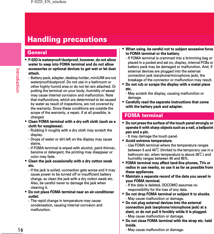F-02D_EN_ninshou16IntroductionHandling precautions・F-02D is waterproof/dustproof, however, do not allow water to seep into FOMA terminal and do not allow accessories or optional devices to get wet or let dust attach.- Battery pack, adapter, desktop holder, miniUIM are not waterproof/dustproof. Do not use in a bathroom or other highly humid area or do not let rain attached. Or putting the terminal on your body, humidity of sweat may cause internal corrosion and malfunction. Note that malfunctions, which are determined to be caused by water as result of inspections, are not covered by the warranty. Since these conditions are outside the scope of the warranty, a repair, if at all possible, is charged.・Clean FOMA terminal with a dry soft cloth (such as a cloth for eyeglasses).- Rubbing it roughly with a dry cloth may scratch the display.- Drops of water or dirt left on the display may cause stains.- If FOMA terminal is wiped with alcohol, paint thinner, benzine or detergent, the printing may disappear or color may fade.・Clean the jack occasionally with a dry cotton swab etc.- If the jack is soiled, connection gets worse and it may cause power to be turned off or insufficient battery charge, so clean the jack with a dry cotton swab etc.Also, be careful never to damage the jack when cleaning it.・Do not place FOMA terminal near an air-conditioner outlet.- The rapid change in temperature may cause condensation, causing internal corrosion and malfunction.・When using, be careful not to subject excessive force to FOMA terminal or the battery.- If FOMA terminal is crammed into a brimming bag or placed in a pocket and sat on, display, internal PCBs or battery pack may be damaged or malfunction. And, if external devices are plugged into the external connection jack (earphone/microphone jack), the breakage of the connector or malfunction may result.・Do not rub or scrape the display with a metal piece etc.- May scratch the display, causing malfunction or damage.・Carefully read the separate instructions that come with the battery pack and adapter.・Do not press the surface of the touch panel strongly or operate it with sharp objects such as a nail, a ballpoint pen and a pin.- It may damage the touch panel.・Avoid extreme temperature.- Use FOMA terminal where the temperature ranges between 5 and 40℃ (limited to the temporary use in a bathroom etc. when temperature is above 36℃) and humidity ranges between 45 and 85%.・FOMA terminal may affect land-line phones, TVs or radios in use nearby, so use it as far as possible from these appliances.・Maintain a separate record of the data you saved in your FOMA terminal.- If the data is deleted, DOCOMO assumes no responsibility for the loss of any data.・Do not drop FOMA terminal or subject it to shocks.- May cause malfunction or damage.・Do not plug external devices into the external connection jack (earphone/microphone jack) at a slant, or do not pull it forcibly while it is plugged.- May cause malfunction or damage.・Do not close FOMA terminal with the strap etc. held inside.- May cause malfunction or damage.GeneralFOMA terminal