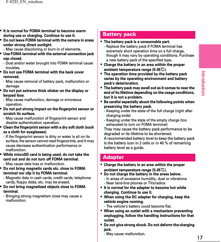 F-02D_EN_ninshou17Introduction・It is normal for FOMA terminal to become warm during use or charging. Continue to use it.・Do not leave FOMA terminal with the camera in areas under strong direct sunlight.- May cause discoloring or burn-in of elements.・Use FOMA terminal with the external connection jack cap closed.- Dust and/or water brought into FOMA terminal cause troubles.・Do not use FOMA terminal with the back cover removed.- May cause removal of battery pack, malfunction or damage.・Do not put extreme thick sticker on the display or keypad face.- May cause malfunction, damage or erroneous operation.・Do not put strong impact on the fingerprint sensor or scratch its surface.- May cause malfunction of fingerprint sensor and disable authentication operation.・Clean the fingerprint sensor with a dry soft cloth (such as a cloth for eyeglasses).- If the fingerprint sensor is dirty or water is sit on its surface, the sensor cannot read fingerprints, and it may cause decrease authentication performance or malfunction.・While microSD card is being used, do not take the card out and do not turn off FOMA terminal.- May cause data loss or malfunction.・Do not bring magnetic cards etc. close to FOMA terminal nor clip it by FOMA terminal.- Magnetic data in cash cards, credit cards, telephone cards, floppy disks, etc. may be erased.・Do not bring magnetized objects close to FOMA terminal.- Bringing strong magnetism close may cause a malfunction.・The battery pack is a consumable part.- Replace the battery pack if FOMA terminal has extremely short operation time on a full charge, though it may vary by operating conditions. Purchase a new battery pack of the specified type.・Charge the battery in an area within the proper ambient temperature range (5-35℃).・The operation time provided by the battery pack varies by the operating environment and battery pack&apos;s deterioration.・The battery pack may swell out as it comes to near the end of its lifetime depending on the usage conditions, but it is not a problem.・Be careful especially about the following points when preserving the battery pack.- Keeping under the state of the full charge (right after charging ends)- Keeping under the state of the empty charge (too exhausted to turn on FOMA terminal)They may cause the battery pack performance to be degraded or its lifetime to be shortened.A recommended battery level to keep the battery pack is the battery icon in 2 cells or in 40 % of remaining battery level as a guide.・Charge the battery in an area within the proper ambient temperature range (5-35℃).・Do not charge the battery in the areas below.- In areas of excessive humidity, dust or vibrations- Near land-line phones or TVs/radios・It is normal for the adapter to become hot while charging. Continue to use it.・When using the DC adapter for charging, keep the vehicle engine running.- The vehicle&apos;s battery could become flat.・When using an outlet with a mechanism preventing unplugging, follow the handling instructions for that outlet.・Do not give strong shock. Do not deform the charging jack.- May cause malfunction.Battery packAdapter
