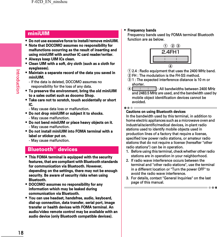 F-02D_EN_ninshou18Introduction・Do not use excessive force to install/remove miniUIM.・Note that DOCOMO assumes no responsibility for malfunctions occurring as the result of inserting and using miniUIM with another IC card reader/writer.・Always keep UIM ICs clean.・Clean UIM with a soft, dry cloth (such as a cloth for eyeglasses).・Maintain a separate record of the data you saved in miniUIM.- If the data is deleted, DOCOMO assumes no responsibility for the loss of any data.・To preserve the environment, bring the old miniUIM to a sales outlet such as docomo Shop.・Take care not to scratch, touch accidentally or short IC.- May cause data loss or malfunction.・Do not drop miniUIM or subject it to shocks.- May cause malfunction.・Do not bend miniUIM or place heavy objects on it.- May cause malfunction.・Do not install miniUIM into FOMA terminal with a label or sticker put on.- May cause malfunction.・This FOMA terminal is equipped with the security features, that are compliant with Bluetooth standards for communication via Bluetooth. However, depending on the settings, there may not be enough security. Be aware of security risks when using Bluetooth.・DOCOMO assumes no responsibility for any information which may be leaked during communication via Bluetooth.・You can use headset, handsfree, audio, keyboard, dial-up connection, data transfer, serial port, image transfer or health devices with FOMA terminal. An audio/video remote control may be available with an audio device (only Bluetooth compatible devices).・Frequency bandsFrequency bands used by FOMA terminal Bluetooth function are as below.a2.4 : Radio equipment that uses the 2400 MHz band.bFH : The modulation is the FH-SS method.c1 : The expected interference distance is 10 m or shorter.d : All bandwidths between 2400 MHz and 2483.5 MHz are used, and the bandwidth used by mobile object identification devices cannot be avoided.Cautions on using Bluetooth devicesIn the bandwidth used by this terminal, in addition to home electric appliances such as a microwave oven and industrial/scientific/medical devices, in-plant radio stations used to identify mobile objects used in production lines of a factory that require a license, specified low power radio stations, or amateur radio stations that do not require a license (hereafter &quot;other radio stations&quot;) can be in operation.1. Before using this terminal, check whether other radio stations are in operation in your neighborhood.2. If radio wave interference occurs between the terminal and &quot;other radio stations&quot;, use the terminal in a different location or &quot;Turn the power OFF&quot; to avoid the radio wave interference.3. For details, contact &quot;General Inquiries&quot; on the last page of this manual.miniUIMBluetooth® devicesabdc2.4FH1