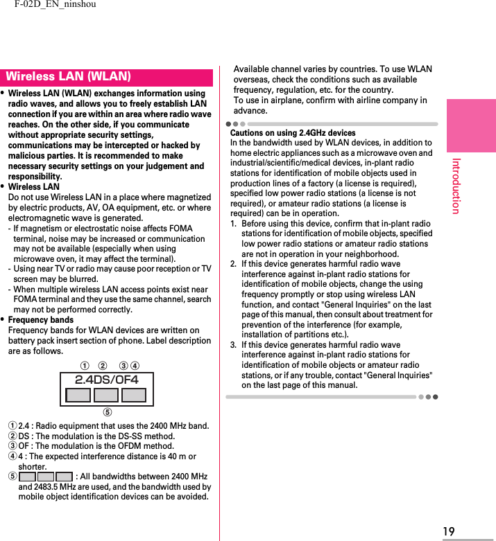 F-02D_EN_ninshou19Introduction・Wireless LAN (WLAN) exchanges information using radio waves, and allows you to freely establish LAN connection if you are within an area where radio wave reaches. On the other side, if you communicate without appropriate security settings, communications may be intercepted or hacked by malicious parties. It is recommended to make necessary security settings on your judgement and responsibility.・Wireless LANDo not use Wireless LAN in a place where magnetized by electric products, AV, OA equipment, etc. or where electromagnetic wave is generated.- If magnetism or electrostatic noise affects FOMA terminal, noise may be increased or communication may not be available (especially when using microwave oven, it may affect the terminal).- Using near TV or radio may cause poor reception or TV screen may be blurred.- When multiple wireless LAN access points exist near FOMA terminal and they use the same channel, search may not be performed correctly.・Frequency bandsFrequency bands for WLAN devices are written on battery pack insert section of phone. Label description are as follows.a2.4 : Radio equipment that uses the 2400 MHz band.bDS : The modulation is the DS-SS method.cOF : The modulation is the OFDM method.d4 : The expected interference distance is 40 m or shorter.e : All bandwidths between 2400 MHz and 2483.5 MHz are used, and the bandwidth used by mobile object identification devices can be avoided.Available channel varies by countries. To use WLAN overseas, check the conditions such as available frequency, regulation, etc. for the country.To use in airplane, confirm with airline company in advance.Cautions on using 2.4GHz devicesIn the bandwidth used by WLAN devices, in addition to home electric appliances such as a microwave oven and industrial/scientific/medical devices, in-plant radio stations for identification of mobile objects used in production lines of a factory (a license is required), specified low power radio stations (a license is not required), or amateur radio stations (a license is required) can be in operation.1. Before using this device, confirm that in-plant radio stations for identification of mobile objects, specified low power radio stations or amateur radio stations are not in operation in your neighborhood.2. If this device generates harmful radio wave interference against in-plant radio stations for identification of mobile objects, change the using frequency promptly or stop using wireless LAN function, and contact &quot;General Inquiries&quot; on the last page of this manual, then consult about treatment for prevention of the interference (for example, installation of partitions etc.).3. If this device generates harmful radio wave interference against in-plant radio stations for identification of mobile objects or amateur radio stations, or if any trouble, contact &quot;General Inquiries&quot; on the last page of this manual.Wireless LAN (WLAN)2.4DS/OF4abced