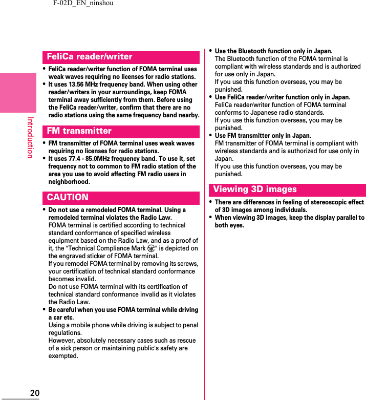 F-02D_EN_ninshou20Introduction・FeliCa reader/writer function of FOMA terminal uses weak waves requiring no licenses for radio stations.・It uses 13.56 MHz frequency band. When using other reader/writers in your surroundings, keep FOMA terminal away sufficiently from them. Before using the FeliCa reader/writer, confirm that there are no radio stations using the same frequency band nearby.・FM transmitter of FOMA terminal uses weak waves requiring no licenses for radio stations.・It uses 77.4 - 85.0MHz frequency band. To use it, set frequency not to common to FM radio station of the area you use to avoid affecting FM radio users in neighborhood.・Do not use a remodeled FOMA terminal. Using a remodeled terminal violates the Radio Law.FOMA terminal is certified according to technical standard conformance of specified wireless equipment based on the Radio Law, and as a proof of it, the &quot;Technical Compliance Mark  &quot; is depicted on the engraved sticker of FOMA terminal.If you remodel FOMA terminal by removing its screws, your certification of technical standard conformance becomes invalid.Do not use FOMA terminal with its certification of technical standard conformance invalid as it violates the Radio Law.・Be careful when you use FOMA terminal while driving a car etc.Using a mobile phone while driving is subject to penal regulations.However, absolutely necessary cases such as rescue of a sick person or maintaining public&apos;s safety are exempted.・Use the Bluetooth function only in Japan.The Bluetooth function of the FOMA terminal is compliant with wireless standards and is authorized for use only in Japan.If you use this function overseas, you may be punished.・Use FeliCa reader/writer function only in Japan.FeliCa reader/writer function of FOMA terminal conforms to Japanese radio standards.If you use this function overseas, you may be punished.・Use FM transmitter only in Japan.FM transmitter of FOMA terminal is compliant with wireless standards and is authorized for use only in Japan.If you use this function overseas, you may be punished.・There are differences in feeling of stereoscopic effect of 3D images among individuals.・When viewing 3D images, keep the display parallel to both eyes.FeliCa reader/writerFM transmitterCAUTION Viewing 3D images