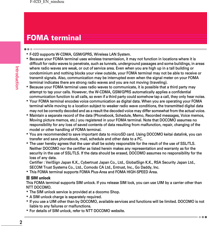 F-02D_EN_ninshou2IntroductionFOMA terminal･F-02D supports W-CDMA, GSM/GPRS, Wireless LAN System.･Because your FOMA terminal uses wireless transmission, it may not function in locations where it is difficult for radio waves to penetrate, such as tunnels, underground passages and some buildings, in areas where radio waves are weak, or out of service area. Even when you are high up in a tall building or condominium and nothing blocks your view outside, your FOMA terminal may not be able to receive or transmit signals. Also, communication may be interrupted even when the signal meter on your FOMA terminal indicates there are strong radio waves and you are not moving (traveling).･Because your FOMA terminal uses radio waves to communicate, it is possible that a third party may attempt to tap your calls. However, the W-CDMA, GSM/GPRS automatically applies a confidential communication function to all calls, so even if a third party could somehow tap a call, they only hear noise.･Your FOMA terminal encodes voice communication as digital data. When you are operating your FOMA terminal while moving to a location subject to weaker radio wave conditions, the transmitted digital data may not be correctly decoded and as a result the decoded voice may differ somewhat from the actual voice.･Maintain a separate record of the data (Phonebook, Schedule, Memo, Recorded messages, Voice memos, Moving picture memos, etc.) you registered in your FOMA terminal. Note that DOCOMO assumes no responsibility for any loss of saved contents of data resulting from malfunction, repair, changing of the model or other handling of FOMA terminal.･You are recommended to save important data to microSD card. Using DOCOMO keitai datalink, you can transfer and save phonebook, mail, schedule and other data to a PC.･The user hereby agrees that the user shall be solely responsible for the result of the use of SSL/TLS.Neither DOCOMO nor the certifier as listed herein makes any representation and warranty as for the security in the use of SSL/TLS. If the data should be erased, DOCOMO assumes no responsibility for the loss of any data.Certifier : VeriSign Japan K.K., Cybertrust Japan Co., Ltd., GlobalSign K.K., RSA Security Japan Ltd., SECOM Trust Systems Co., Ltd., Comodo CA Ltd., Entrust, Inc., Go Daddy, Inc.･This FOMA terminal supports FOMA Plus-Area and FOMA HIGH-SPEED Area.■SIM unlockThis FOMA terminal supports SIM unlock. If you release SIM lock, you can use UIM by a carrier other than NTT DOCOMO.･The SIM unlock service is provided at a docomo Shop.･A SIM unlock charge is separately required.･If you use a UIM other than by DOCOMO, available services and functions will be limited. DOCOMO is not liable to any failures or malfunctions.･For details of SIM unlock, refer to NTT DOCOMO website.