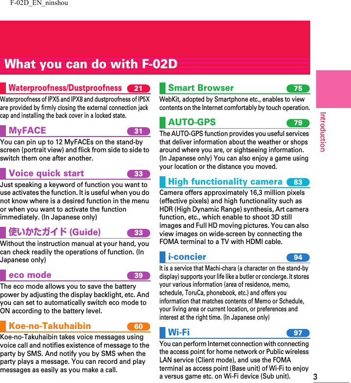 F-02D_EN_ninshou3IntroductionWhat you can do with F-02DWaterproofness/Dustproofness 21Waterproofness of IPX5 and IPX8 and dustproofness of IP5X are provided by firmly closing the external connection jack cap and installing the back cover in a locked state.MyFACE 31You can pin up to 12 MyFACEs on the stand-by screen (portrait view) and flick from side to side to switch them one after another.Voice quick start 33Just speaking a keyword of function you want to use activates the function. It is useful when you do not know where is a desired function in the menu or when you want to activate the function immediately. (In Japanese only)使いかたガイド (Guide)33Without the instruction manual at your hand, you can check readily the operations of function. (In Japanese only)eco mode 39The eco mode allows you to save the battery power by adjusting the display backlight, etc. And you can set to automatically switch eco mode to ON according to the battery level. Koe-no-Takuhaibin 60Koe-no-Takuhaibin takes voice messages using voice call and notifies existence of message to the party by SMS. And notify you by SMS when the party plays a message. You can record and play messages as easily as you make a call.Smart Browser 75WebKit, adopted by Smartphone etc., enables to view contents on the Internet comfortably by touch operation.AUTO-GPS 79The AUTO-GPS function provides you useful services that deliver information about the weather or shops around where you are, or sightseeing information. (In Japanese only) You can also enjoy a game using your location or the distance you moved.High functionality camera 83Camera offers approximately 16,3 million pixels (effective pixels) and high functionality such as HDR (High Dynamic Range) synthesis, Art camera function, etc., which enable to shoot 3D still images and Full HD moving pictures. You can also view images on wide-screen by connecting the FOMA terminal to a TV with HDMI cable.i-concier 94It is a service that Machi-chara (a character on the stand-by display) supports your life like a butler or concierge. It stores your various information (area of residence, memo, schedule, ToruCa, phonebook, etc.) and offers you information that matches contents of Memo or Schedule, your living area or current location, or preferences and interest at the right time. (In Japanese only)Wi-Fi 97You can perform Internet connection with connecting the access point for home network or Public wireless LAN service (Client mode), and use the FOMA terminal as access point (Base unit) of Wi-Fi to enjoy a versus game etc. on Wi-Fi device (Sub unit).