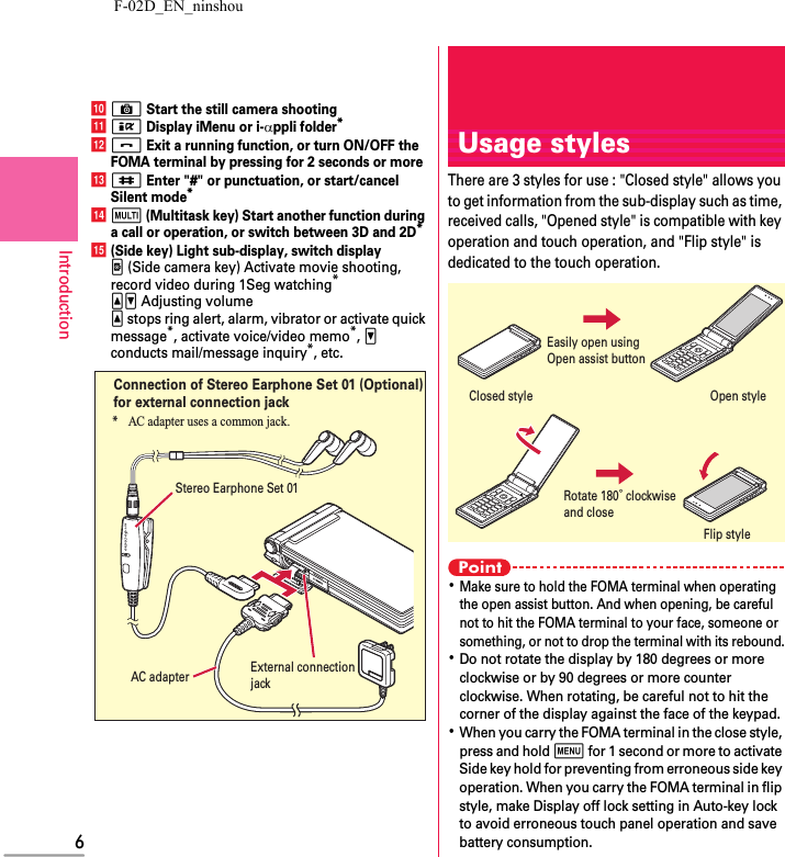 F-02D_EN_ninshou6IntroductionjC Start the still camera shootingkI Display iMenu or i-αppli folder*lf Exit a running function, or turn ON/OFF the FOMA terminal by pressing for 2 seconds or morem# Enter &quot;#&quot; or punctuation, or start/cancel Silent mode*ns (Multitask key) Start another function during a call or operation, or switch between 3D and 2D*o(Side key) Light sub-display, switch displayZ (Side camera key) Activate movie shooting, record video during 1Seg watching*SD Adjusting volumeS stops ring alert, alarm, vibrator or activate quick message*, activate voice/video memo*, D conducts mail/message inquiry*, etc.External connection jackStereo Earphone Set 01* AC adapter uses a common jack.Connection of Stereo Earphone Set 01 (Optional)for external connection jackAC adapterUsage stylesThere are 3 styles for use : &quot;Closed style&quot; allows you to get information from the sub-display such as time, received calls, &quot;Opened style&quot; is compatible with key operation and touch operation, and &quot;Flip style&quot; is dedicated to the touch operation.Point･Make sure to hold the FOMA terminal when operating the open assist button. And when opening, be careful not to hit the FOMA terminal to your face, someone or something, or not to drop the terminal with its rebound.･Do not rotate the display by 180 degrees or more clockwise or by 90 degrees or more counter clockwise. When rotating, be careful not to hit the corner of the display against the face of the keypad.･When you carry the FOMA terminal in the close style, press and hold m for 1 second or more to activate Side key hold for preventing from erroneous side key operation. When you carry the FOMA terminal in flip style, make Display off lock setting in Auto-key lock to avoid erroneous touch panel operation and save battery consumption.Rotate 180° clockwiseand closeOpen styleClosed styleFlip styleEasily open using Open assist button