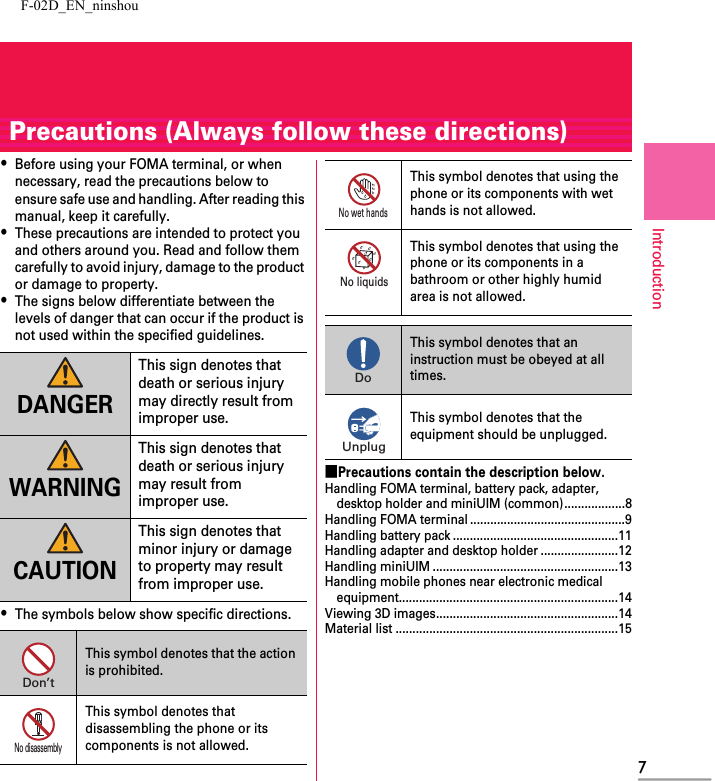 F-02D_EN_ninshou7IntroductionPrecautions (Always follow these directions)・Before using your FOMA terminal, or when necessary, read the precautions below to ensure safe use and handling. After reading this manual, keep it carefully.・These precautions are intended to protect you and others around you. Read and follow them carefully to avoid injury, damage to the product or damage to property.・The signs below differentiate between the levels of danger that can occur if the product is not used within the specified guidelines.・The symbols below show specific directions.■Precautions contain the description below.Handling FOMA terminal, battery pack, adapter, desktop holder and miniUIM (common)..................8Handling FOMA terminal ..............................................9Handling battery pack .................................................11Handling adapter and desktop holder .......................12Handling miniUIM .......................................................13Handling mobile phones near electronic medical equipment.................................................................14Viewing 3D images......................................................14Material list ..................................................................15DANGERThis sign denotes that death or serious injury may directly result from improper use.WARNINGThis sign denotes that death or serious injury may result from improper use.CAUTIONThis sign denotes that minor injury or damage to property may result from improper use.This symbol denotes that the action is prohibited.This symbol denotes that disassembling the phone or its components is not allowed.Don’tNo disassemblyThis symbol denotes that using the phone or its components with wet hands is not allowed.This symbol denotes that using the phone or its components in a bathroom or other highly humid area is not allowed.This symbol denotes that an instruction must be obeyed at all times.This symbol denotes that the equipment should be unplugged.No wet handsNo liquidsDoUnplug