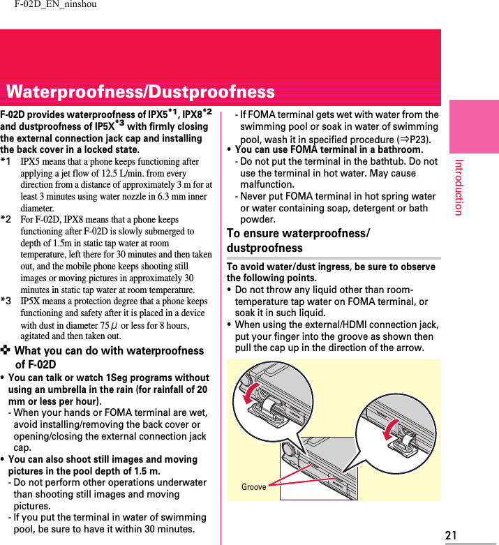 F-02D_EN_ninshou21IntroductionWaterproofness/DustproofnessF-02D provides waterproofness of IPX5*1, IPX8*2 and dustproofness of IP5X*3 with firmly closing the external connection jack cap and installing the back cover in a locked state.*1IPX5 means that a phone keeps functioning after applying a jet flow of 12.5 L/min. from every direction from a distance of approximately 3 m for at least 3 minutes using water nozzle in 6.3 mm inner diameter.*2For F-02D, IPX8 means that a phone keeps functioning after F-02D is slowly submerged to depth of 1.5m in static tap water at room temperature, left there for 30 minutes and then taken out, and the mobile phone keeps shooting still images or moving pictures in approximately 30 minutes in static tap water at room temperature.*3IP5X means a protection degree that a phone keeps functioning and safety after it is placed in a device with dust in diameter 75μ or less for 8 hours, agitated and then taken out.✜ What you can do with waterproofness of F-02D・You can talk or watch 1Seg programs without using an umbrella in the rain (for rainfall of 20 mm or less per hour).- When your hands or FOMA terminal are wet, avoid installing/removing the back cover or opening/closing the external connection jack cap.・You can also shoot still images and moving pictures in the pool depth of 1.5 m.- Do not perform other operations underwater than shooting still images and moving pictures.- If you put the terminal in water of swimming pool, be sure to have it within 30 minutes.- If FOMA terminal gets wet with water from the swimming pool or soak in water of swimming pool, wash it in specified procedure (⇒P23).・You can use FOMA terminal in a bathroom.- Do not put the terminal in the bathtub. Do not use the terminal in hot water. May cause malfunction.- Never put FOMA terminal in hot spring water or water containing soap, detergent or bath powder.To ensure waterproofness/dustproofnessTo avoid water/dust ingress, be sure to observe the following points.・Do not throw any liquid other than room-temperature tap water on FOMA terminal, or soak it in such liquid.・When using the external/HDMI connection jack, put your finger into the groove as shown then pull the cap up in the direction of the arrow.Groove