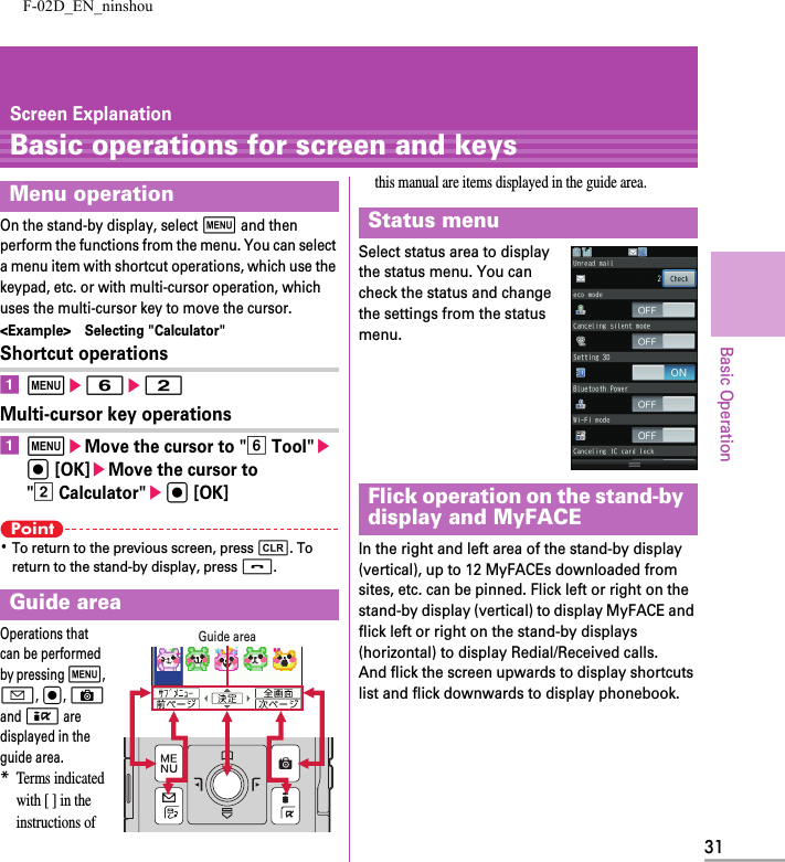 F-02D_EN_ninshou31Basic OperationScreen ExplanationBasic operations for screen and keysOn the stand-by display, select m and then perform the functions from the menu. You can select a menu item with shortcut operations, which use the keypad, etc. or with multi-cursor operation, which uses the multi-cursor key to move the cursor.&lt;Example&gt; Selecting &quot;Calculator&quot;Shortcut operationsame6e2Multi-cursor key operationsameMove the cursor to &quot;f Tool&quot;eg [OK]eMove the cursor to &quot;b Calculator&quot;eg [OK]Point･To return to the previous screen, press c. To return to the stand-by display, press f.Operations that can be performed by pressing m, a, g, C and I are displayed in the guide area.*Terms indicated with [ ] in the instructions of this manual are items displayed in the guide area.Select status area to display the status menu. You can check the status and change the settings from the status menu.In the right and left area of the stand-by display (vertical), up to 12 MyFACEs downloaded from sites, etc. can be pinned. Flick left or right on the stand-by display (vertical) to display MyFACE and flick left or right on the stand-by displays (horizontal) to display Redial/Received calls.And flick the screen upwards to display shortcuts list and flick downwards to display phonebook.Menu operationGuide areaGuide areaStatus menuFlick operation on the stand-by display and MyFACE