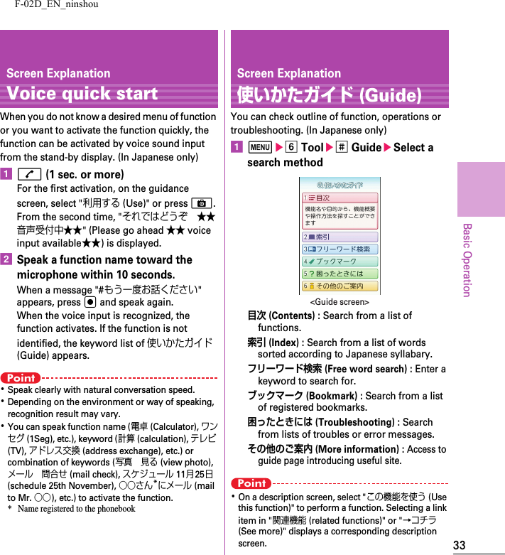 F-02D_EN_ninshou33Basic OperationScreen ExplanationVoice quick startWhen you do not know a desired menu of function or you want to activate the function quickly, the function can be activated by voice sound input from the stand-by display. (In Japanese only)an (1 sec. or more)For the first activation, on the guidance screen, select &quot;利用する (Use)&quot; or press C. From the second time, &quot;それではどうぞ ★★音声受付中★★&quot; (Please go ahead ★★ voice input available★★) is displayed.bSpeak a function name toward the microphone within 10 seconds.When a message &quot;#もう一度お話ください&quot; appears, press g and speak again.When the voice input is recognized, the function activates. If the function is not identified, the keyword list of 使いかたガイド (Guide) appears.Point･Speak clearly with natural conversation speed.･Depending on the environment or way of speaking, recognition result may vary.･You can speak function name (電卓 (Calculator), ワンセグ (1Seg), etc.), keyword (計算 (calculation), テレビ (TV), アドレス交換 (address exchange), etc.) or combination of keywords (写真 見る (view photo), メール 問合せ (mail check), スケジュール 11月25日 (schedule 25th November), ○○さん*にメール (mail to Mr. ○○), etc.) to activate the function.* Name registered to the phonebookScreen Explanation使いかたガイド (Guide)You can check outline of function, operations or troubleshooting. (In Japanese only)amef Toole# GuideeSelect a search method目次 (Contents) : Search from a list of functions.索引 (Index) : Search from a list of words sorted according to Japanese syllabary.フリーワード検索 (Free word search) : Enter a keyword to search for.ブックマーク (Bookmark) : Search from a list of registered bookmarks.困ったときには (Troubleshooting) : Search from lists of troubles or error messages.その他のご案内 (More information) : Access to guide page introducing useful site.Point･On a description screen, select &quot;この機能を使う (Use this function)&quot; to perform a function. Selecting a link item in &quot;関連機能 (related functions)&quot; or &quot;→コチラ (See more)&quot; displays a corresponding description screen.&lt;Guide screen&gt;