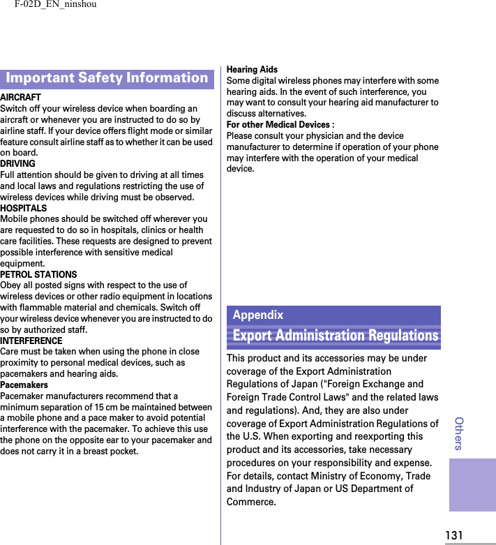 F-02D_EN_ninshou131OthersAIRCRAFTSwitch off your wireless device when boarding an aircraft or whenever you are instructed to do so by airline staff. If your device offers flight mode or similar feature consult airline staff as to whether it can be used on board.DRIVINGFull attention should be given to driving at all times and local laws and regulations restricting the use of wireless devices while driving must be observed.HOSPITALSMobile phones should be switched off wherever you are requested to do so in hospitals, clinics or health care facilities. These requests are designed to prevent possible interference with sensitive medical equipment.PETROL STATIONSObey all posted signs with respect to the use of wireless devices or other radio equipment in locations with flammable material and chemicals. Switch off your wireless device whenever you are instructed to do so by authorized staff.INTERFERENCECare must be taken when using the phone in close proximity to personal medical devices, such as pacemakers and hearing aids.PacemakersPacemaker manufacturers recommend that a minimum separation of 15 cm be maintained between a mobile phone and a pace maker to avoid potential interference with the pacemaker. To achieve this use the phone on the opposite ear to your pacemaker and does not carry it in a breast pocket.Hearing AidsSome digital wireless phones may interfere with some hearing aids. In the event of such interference, you may want to consult your hearing aid manufacturer to discuss alternatives.For other Medical Devices :Please consult your physician and the device manufacturer to determine if operation of your phone may interfere with the operation of your medical device.Important Safety InformationAppendixExport Administration RegulationsThis product and its accessories may be under coverage of the Export Administration Regulations of Japan (&quot;Foreign Exchange and Foreign Trade Control Laws&quot; and the related laws and regulations). And, they are also under coverage of Export Administration Regulations of the U.S. When exporting and reexporting this product and its accessories, take necessary procedures on your responsibility and expense. For details, contact Ministry of Economy, Trade and Industry of Japan or US Department of Commerce.