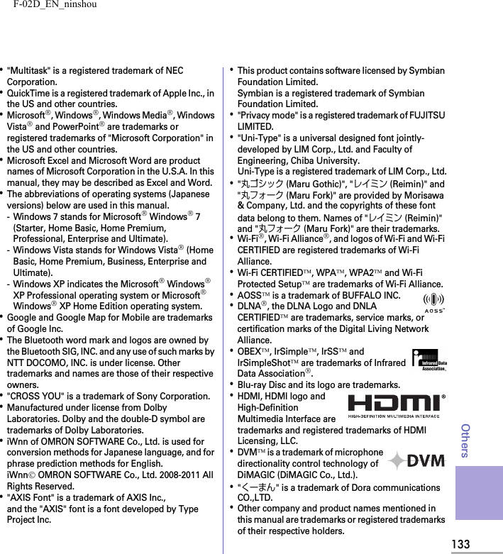 F-02D_EN_ninshou133Others･&quot;Multitask&quot; is a registered trademark of NEC Corporation.･QuickTime is a registered trademark of Apple Inc., in the US and other countries.･Microsoft®, Windows®, Windows Media®, Windows Vista® and PowerPoint® are trademarks or registered trademarks of &quot;Microsoft Corporation&quot; in the US and other countries.･Microsoft Excel and Microsoft Word are product names of Microsoft Corporation in the U.S.A. In this manual, they may be described as Excel and Word.･The abbreviations of operating systems (Japanese versions) below are used in this manual.- Windows 7 stands for Microsoft® Windows® 7 (Starter, Home Basic, Home Premium, Professional, Enterprise and Ultimate).- Windows Vista stands for Windows Vista® (Home Basic, Home Premium, Business, Enterprise and Ultimate).- Windows XP indicates the Microsoft® Windows® XP Professional operating system or Microsoft® Windows® XP Home Edition operating system.･Google and Google Map for Mobile are trademarks of Google Inc.･The Bluetooth word mark and logos are owned by the Bluetooth SIG, INC. and any use of such marks by NTT DOCOMO, INC. is under license. Other trademarks and names are those of their respective owners.･&quot;CROSS YOU&quot; is a trademark of Sony Corporation.･Manufactured under license from Dolby Laboratories. Dolby and the double-D symbol are trademarks of Dolby Laboratories.･iWnn of OMRON SOFTWARE Co., Ltd. is used for conversion methods for Japanese language, and for phrase prediction methods for English.iWnn© OMRON SOFTWARE Co., Ltd. 2008-2011 All Rights Reserved.･&quot;AXIS Font&quot; is a trademark of AXIS Inc.,and the &quot;AXIS&quot; font is a font developed by Type Project Inc.･This product contains software licensed by Symbian Foundation Limited.Symbian is a registered trademark of Symbian Foundation Limited.･&quot;Privacy mode&quot; is a registered trademark of FUJITSU LIMITED.･&quot;Uni-Type&quot; is a universal designed font jointly-developed by LIM Corp., Ltd. and Faculty of Engineering, Chiba University. Uni-Type is a registered trademark of LIM Corp., Ltd.･&quot;丸ゴシック (Maru Gothic)&quot;, &quot;レイミン (Reimin)&quot; and &quot;丸フォーク (Maru Fork)&quot; are provided by Morisawa &amp; Company, Ltd. and the copyrights of these font data belong to them. Names of &quot;レイミン (Reimin)&quot; and &quot;丸フォーク (Maru Fork)&quot; are their trademarks.･Wi-Fi®, Wi-Fi Alliance®, and logos of Wi-Fi and Wi-Fi CERTIFIED are registered trademarks of Wi-Fi Alliance.･Wi-Fi CERTIFIED™, WPA™, WPA2™ and Wi-Fi Protected Setup™ are trademarks of Wi-Fi Alliance.･AOSS™ is a trademark of BUFFALO INC.･DLNA®, the DLNA Logo and DNLA CERTIFIED™ are trademarks, service marks, or certification marks of the Digital Living Network Alliance.･OBEX™, IrSimple™, IrSS™ and IrSimpleShot™ are trademarks of Infrared Data Association®.･Blu-ray Disc and its logo are trademarks.･HDMI, HDMI logo and High-Definition Multimedia Interface are trademarks and registered trademarks of HDMI Licensing, LLC.･DVM™ is a trademark of microphone directionality control technology of DiMAGIC (DiMAGIC Co., Ltd.).･&quot;くーまん&quot; is a trademark of Dora communications CO.,LTD.･Other company and product names mentioned in this manual are trademarks or registered trademarks of their respective holders.