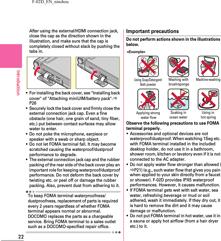 F-02D_EN_ninshou22IntroductionAfter using the external/HDMI connection jack, close the cap as the direction shown in the illustration, and make sure that the cap is completely closed without slack by pushing the tabs in.・For installing the back cover, see &quot;Installing back cover&quot; of &quot;Attaching miniUIM/battery pack&quot;.⇒P26・Securely lock the back cover and firmly close the external connection jack cap. Even a fine obstacle (one hair, one grain of sand, tiny fiber, etc.) put between contact surfaces may allow water to enter.・Do not poke the microphone, earpiece or speaker with a swab or sharp object.・Do not let FOMA terminal fall. It may become scratched causing the waterproof/dustproof performance to degrade.・The external connection jack cap and the rubber packing of the rear side of the back cover play an important role for keeping waterproof/dustproof performance. Do not deform the back cover by twisting etc. or peel off or damage the rubber packing. Also, prevent dust from adhering to it.To keep FOMA terminal waterproofness/dustproofness, replacement of parts is required every 2 years regardless of whether FOMA terminal appears normal or abnormal. DOCOMO replaces the parts as a chargeable service. Bring FOMA terminal to a sales outlet such as a DOCOMO-specified repair office.Important precautionsDo not perform actions shown in the illustrations below.Observe the following precautions to use FOMA terminal properly.・Accessories and optional devices are not waterproof/dustproof. When watching 1Seg etc. with FOMA terminal installed in the included desktop holder, do not use it in a bathroom, shower room, kitchen or lavatory even if it is not connected to the AC adapter.・Do not apply water flow stronger than allowed (⇒P21) (e.g., such water flow that gives you pain when applied to your skin directly from a faucet or shower). F-02D provides IPX5 waterproof performances. However, it causes malfunction.・If FOMA terminal gets wet with salt water, sea water, refreshing beverage or mud or soil adhered, wash it immediately. If they dry out, it is hard to remove the dirt and it may cause damage or malfunction.・Do not put FOMA terminal in hot water, use it in a sauna or apply hot airflow (from a hair dryer etc.) to it.&lt;Example&gt;Using Soap/Detergent/Bath powderSoaking inocean waterApplying strong water flowUsing in hot springMachine-washingWashing with brush/sponge