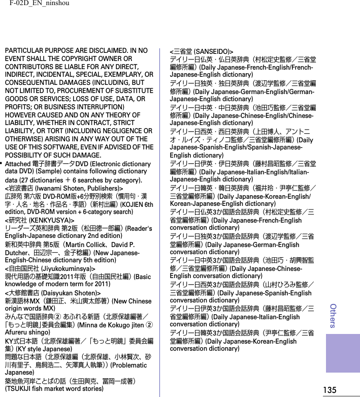 F-02D_EN_ninshou135OthersPARTICULAR PURPOSE ARE DISCLAIMED. IN NO EVENT SHALL THE COPYRIGHT OWNER OR CONTRIBUTORS BE LIABLE FOR ANY DIRECT, INDIRECT, INCIDENTAL, SPECIAL, EXEMPLARY, OR CONSEQUENTIAL DAMAGES (INCLUDING, BUT NOT LIMITED TO, PROCUREMENT OF SUBSTITUTE GOODS OR SERVICES; LOSS OF USE, DATA, OR PROFITS; OR BUSINESS INTERRUPTION) HOWEVER CAUSED AND ON ANY THEORY OF LIABILITY, WHETHER IN CONTRACT, STRICT LIABILITY, OR TORT (INCLUDING NEGLIGENCE OR OTHERWISE) ARISING IN ANY WAY OUT OF THE USE OF THIS SOFTWARE, EVEN IF ADVISED OF THE POSSIBILITY OF SUCH DAMAGE.･Attached 電子辞書データDVD (Electronic dictionary data DVD) (Sample) contains following dictionary data (27 dictionaries ＋ 6 searches by category).&lt;岩波書店 (Iwanami Shoten, Publishers)&gt;広辞苑 第六版 DVD-ROM版+6分野別検索（慣用句・漢字・人名・地名・作品名・季語）（新村出編） (KOJIEN 6th edition, DVD-ROM version + 6-category search)&lt;研究社 (KENKYUSYA)&gt;リーダーズ英和辞典 第2版（松田徳一郎編） (Reader&apos;s English-Japanese dictionary 2nd edition)新和英中辞典 第5版（Martin Collick、David P. Dutcher、田辺宗一、金子稔編） (New Japanese-English-Chinese dictionary 5th edition)&lt;自由国民社 (Jiyukokuminsya)&gt;現代用語の基礎知識2011年版（自由国民社編） (Basic knowledge of modern term for 2011)&lt;大修館書店 (Daisyukan Shoten)&gt;新漢語林MX（鎌田正、米山寅太郎著） (New Chinese origin words MX)みんなで国語辞典b あふれる新語（北原保雄編著／「もっと明鏡」委員会編集） (Minna de Kokugo jiten b Afureru shingo)KY式日本語（北原保雄編著／「もっと明鏡」委員会編集） (KY style Japanese)問題な日本語（北原保雄編（北原保雄、小林賢次、砂川有里子、鳥飼浩二、矢澤真人執筆）） (Problematic Japanese)築地魚河岸ことばの話（生田與克、冨岡一成著） (TSUKIJI fish market word stories)&lt;三省堂 (SANSEIDO)&gt;デイリー日仏英・仏日英辞典（村松定史監修／三省堂編修所編） (Daily Japanese-French-English/French-Japanese-English dictionary)デイリー日独英・独日英辞典（渡辺学監修／三省堂編修所編） (Daily Japanese-German-English/German-Japanese-English dictionary)デイリー日中英・中日英辞典（池田巧監修／三省堂編修所編） (Daily Japanese-Chinese-English/Chinese-Japanese-English dictionary)デイリー日西英・西日英辞典（上田博人、アントニオ・ルイズ・ティノコ監修／三省堂編修所編） (Daily Japanese-Spanish-English/Spanish-Japanese-English dictionary)デイリー日伊英・伊日英辞典（藤村昌昭監修／三省堂編修所編） (Daily Japanese-Italian-English/Italian-Japanese-English dictionary)デイリー日韓英・韓日英辞典（福井玲・尹亭仁監修／三省堂編修所編） (Daily Japanese-Korean-English/Korean-Japanese-English dictionary)デイリー日仏英3か国語会話辞典（村松定史監修／三省堂編修所編） (Daily Japanese-French-English conversation dictionary)デイリー日独英3か国語会話辞典（渡辺学監修／三省堂編修所編） (Daily Japanese-German-English conversation dictionary)デイリー日中英3か国語会話辞典（池田巧・胡興智監修／三省堂編修所編） (Daily Japanese-Chinese-English conversation dictionary)デイリー日西英3か国語会話辞典（山村ひろみ監修／三省堂編修所編） (Daily Japanese-Spanish-English conversation dictionary)デイリー日伊英3か国語会話辞典（藤村昌昭監修／三省堂編修所編） (Daily Japanese-Italian-English conversation dictionary)デイリー日韓英3か国語会話辞典（尹亭仁監修／三省堂編修所編） (Daily Japanese-Korean-English conversation dictionary)