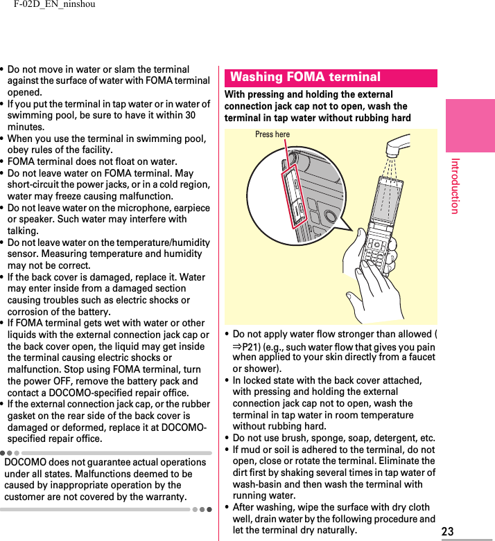 F-02D_EN_ninshou23Introduction・Do not move in water or slam the terminal against the surface of water with FOMA terminal opened.・If you put the terminal in tap water or in water of swimming pool, be sure to have it within 30 minutes.・When you use the terminal in swimming pool, obey rules of the facility.・FOMA terminal does not float on water.・Do not leave water on FOMA terminal. May short-circuit the power jacks, or in a cold region, water may freeze causing malfunction.・Do not leave water on the microphone, earpiece or speaker. Such water may interfere with talking.・Do not leave water on the temperature/humidity sensor. Measuring temperature and humidity may not be correct.・If the back cover is damaged, replace it. Water may enter inside from a damaged section causing troubles such as electric shocks or corrosion of the battery.・If FOMA terminal gets wet with water or other liquids with the external connection jack cap or the back cover open, the liquid may get inside the terminal causing electric shocks or malfunction. Stop using FOMA terminal, turn the power OFF, remove the battery pack and contact a DOCOMO-specified repair office.・If the external connection jack cap, or the rubber gasket on the rear side of the back cover is damaged or deformed, replace it at DOCOMO-specified repair office.DOCOMO does not guarantee actual operations under all states. Malfunctions deemed to be caused by inappropriate operation by the customer are not covered by the warranty.With pressing and holding the external connection jack cap not to open, wash the terminal in tap water without rubbing hard・Do not apply water flow stronger than allowed (⇒P21) (e.g., such water flow that gives you pain when applied to your skin directly from a faucet or shower).・In locked state with the back cover attached, with pressing and holding the external connection jack cap not to open, wash the terminal in tap water in room temperature without rubbing hard.・Do not use brush, sponge, soap, detergent, etc.・If mud or soil is adhered to the terminal, do not open, close or rotate the terminal. Eliminate the dirt first by shaking several times in tap water of wash-basin and then wash the terminal with running water.・After washing, wipe the surface with dry cloth well, drain water by the following procedure and let the terminal dry naturally.Washing FOMA terminalPress here