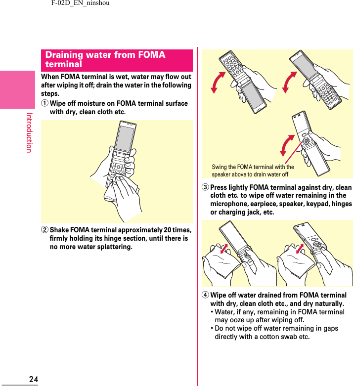 F-02D_EN_ninshou24IntroductionWhen FOMA terminal is wet, water may flow out after wiping it off; drain the water in the following steps.aWipe off moisture on FOMA terminal surface with dry, clean cloth etc.bShake FOMA terminal approximately 20 times, firmly holding its hinge section, until there is no more water splattering.cPress lightly FOMA terminal against dry, clean cloth etc. to wipe off water remaining in the microphone, earpiece, speaker, keypad, hinges or charging jack, etc.dWipe off water drained from FOMA terminal with dry, clean cloth etc., and dry naturally.･Water, if any, remaining in FOMA terminal may ooze up after wiping off.･Do not wipe off water remaining in gaps directly with a cotton swab etc.Draining water from FOMA terminalSwing the FOMA terminal with the speaker above to drain water off