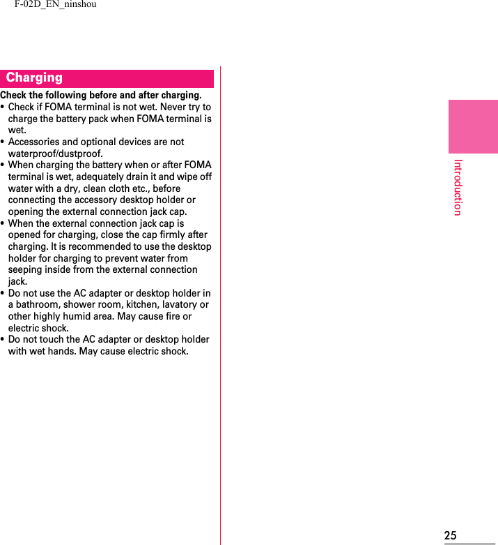 F-02D_EN_ninshou25IntroductionCheck the following before and after charging.・Check if FOMA terminal is not wet. Never try to charge the battery pack when FOMA terminal is wet.・Accessories and optional devices are not waterproof/dustproof.・When charging the battery when or after FOMA terminal is wet, adequately drain it and wipe off water with a dry, clean cloth etc., before connecting the accessory desktop holder or opening the external connection jack cap.・When the external connection jack cap is opened for charging, close the cap firmly after charging. It is recommended to use the desktop holder for charging to prevent water from seeping inside from the external connection jack.・Do not use the AC adapter or desktop holder in a bathroom, shower room, kitchen, lavatory or other highly humid area. May cause fire or electric shock.・Do not touch the AC adapter or desktop holder with wet hands. May cause electric shock.Charging