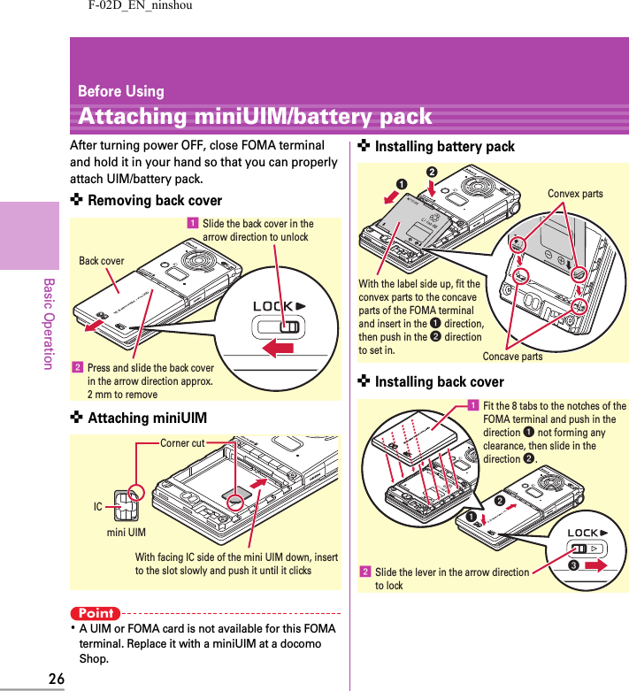 F-02D_EN_ninshou26Basic OperationBefore UsingAttaching miniUIM/battery packAfter turning power OFF, close FOMA terminal and hold it in your hand so that you can properly attach UIM/battery pack.✜ Removing back cover✜ Attaching miniUIMPoint･A UIM or FOMA card is not available for this FOMA terminal. Replace it with a miniUIM at a docomo Shop.✜ Installing battery pack✜ Installing back coverb Press and slide the back cover in the arrow direction approx. 2 mm to removea Slide the back cover in the arrow direction to unlockBack coverWith facing IC side of the mini UIM down, insertto the slot slowly and push it until it clicksICCorner cutmini UIMWith the label side up, fit theconvex parts to the concave parts of the FOMA terminal and insert in the a direction, then push in the b directionto set in.Convex partsConcave partsaabcb Slide the lever in the arrow directionto locka Fit the 8 tabs to the notches of the FOMA terminal and push in the direction a not forming any clearance, then slide in the direction b.