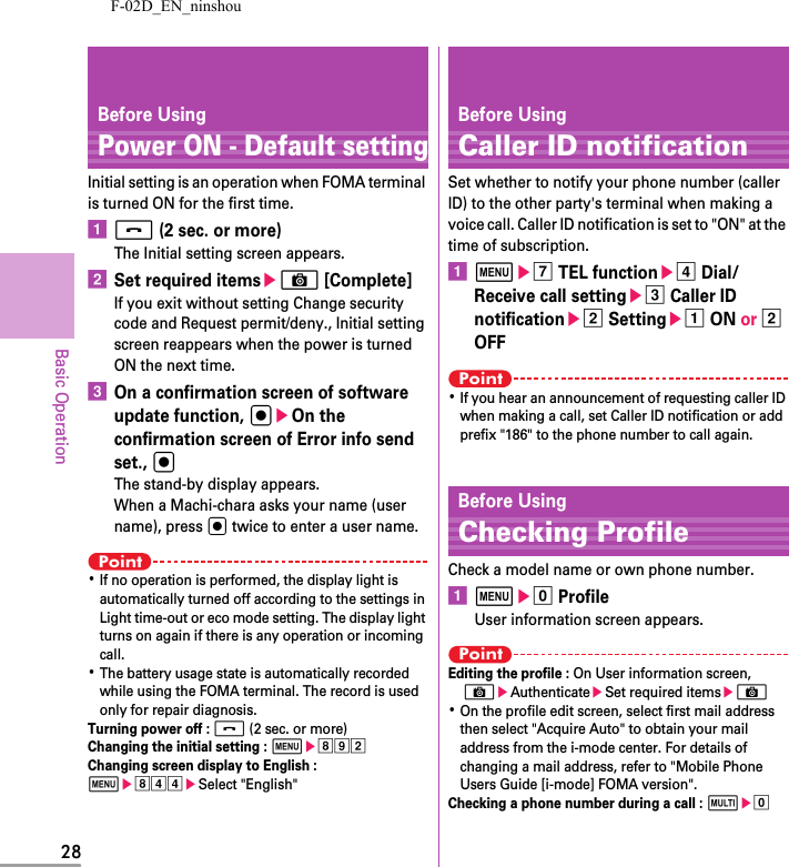 F-02D_EN_ninshou28Basic OperationBefore UsingPower ON - Default settingInitial setting is an operation when FOMA terminal is turned ON for the first time.af (2 sec. or more)The Initial setting screen appears.bSet required itemseC [Complete]If you exit without setting Change security code and Request permit/deny., Initial setting screen reappears when the power is turned ON the next time.cOn a confirmation screen of software update function, geOn the confirmation screen of Error info send set., gThe stand-by display appears.When a Machi-chara asks your name (user name), press g twice to enter a user name.Point･If no operation is performed, the display light is automatically turned off according to the settings in Light time-out or eco mode setting. The display light turns on again if there is any operation or incoming call.･The battery usage state is automatically recorded while using the FOMA terminal. The record is used only for repair diagnosis.Turning power off : f (2 sec. or more)Changing the initial setting : mehibChanging screen display to English : mehddeSelect &quot;English&quot;Before UsingCaller ID notificationSet whether to notify your phone number (caller ID) to the other party&apos;s terminal when making a voice call. Caller ID notification is set to &quot;ON&quot; at the time of subscription.ameg TEL functioned Dial/Receive call settingec Caller ID notificationeb Settingea ON or b OFFPoint･If you hear an announcement of requesting caller ID when making a call, set Caller ID notification or add prefix &quot;186&quot; to the phone number to call again.Before UsingChecking ProfileCheck a model name or own phone number.ame0 ProfileUser information screen appears.PointEditing the profile : On User information screen, CeAuthenticateeSet required itemseC･On the profile edit screen, select first mail address then select &quot;Acquire Auto&quot; to obtain your mail address from the i-mode center. For details of changing a mail address, refer to &quot;Mobile Phone Users Guide [i-mode] FOMA version&quot;.Checking a phone number during a call : se0