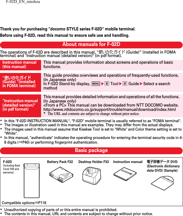 F-02D_EN_ninshouThank you for purchasing &quot;docomo STYLE series F-02D&quot; mobile terminal.Before using F-02D, read this manual to ensure safe use and handling.About manuals for F-02DThe operations of F-02D are described in this manual, &quot;使いかたガイド (Guide)” (installed in FOMA terminal) and &quot;Instruction manual (detailed version)&quot; (in pdf format).･In this &quot;F-02D INSTRUCTION MANUAL&quot;, &quot;F-02D&quot; mobile terminal is usually referred to as &quot;FOMA terminal&quot;.･The images or illustration used in this manual are examples. They may differ from the actual displays.･The images used in this manual assume that Kisekae Tool is set to &quot;White&quot; and Color theme setting is set to &quot;White&quot;.･In this manual, &quot;authenticate&quot; indicates the operating procedure for entering the terminal security code in 4-8 digits (⇒P40) or performing fingerprint authentication.Basic package･Unauthorized copying of parts of or this entire manual is prohibited.･The contents in this manual, URL and contents are subject to change without prior notice.Instruction manual (this manual)This manual provides information about screens and operations of basic functions.&quot;使いかたガイド (Guide) &quot;(installed in FOMA terminal)This guide provides overviews and operations of frequently-used functions. (In Japanese only)In F-02D Stand-by display, mef Toole# GuideeSelect a search method&quot;Instruction manual (detailed version)&quot; (in pdf format)This manual provides detailed information and operations of all the functions. (In Japanese only)&lt;From a PC&gt; This manual can be downloaded from NTT DOCOMO website.http://www.nttdocomo.co.jp/support/trouble/manual/download/index.html*The URL and contents are subject to change without prior notice.Compatible options⇒P116F-02D(including Back Cover F64 and warranty)Instruction manual電子辞書データ DVD (Electronic dictionary data DVD) (Sample)Battery Pack F22 Desktop Holder F33