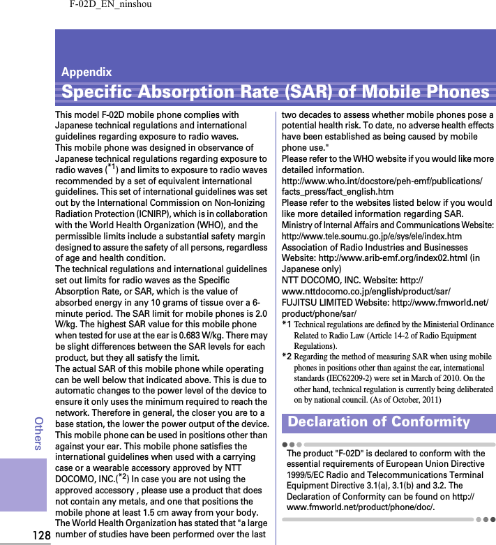 F-02D_EN_ninshou128OthersAppendixSpecific Absorption Rate (SAR) of Mobile PhonesThis model F-02D mobile phone complies with Japanese technical regulations and international guidelines regarding exposure to radio waves.This mobile phone was designed in observance of Japanese technical regulations regarding exposure to radio waves (*1) and limits to exposure to radio waves recommended by a set of equivalent international guidelines. This set of international guidelines was set out by the International Commission on Non-Ionizing Radiation Protection (ICNIRP), which is in collaboration with the World Health Organization (WHO), and the permissible limits include a substantial safety margin designed to assure the safety of all persons, regardless of age and health condition.The technical regulations and international guidelines set out limits for radio waves as the Specific Absorption Rate, or SAR, which is the value of absorbed energy in any 10 grams of tissue over a 6-minute period. The SAR limit for mobile phones is 2.0 W/kg. The highest SAR value for this mobile phone when tested for use at the ear is 0.683 W/kg. There may be slight differences between the SAR levels for each product, but they all satisfy the limit.The actual SAR of this mobile phone while operating can be well below that indicated above. This is due to automatic changes to the power level of the device to ensure it only uses the minimum required to reach the network. Therefore in general, the closer you are to a base station, the lower the power output of the device.This mobile phone can be used in positions other than against your ear. This mobile phone satisfies the international guidelines when used with a carrying case or a wearable accessory approved by NTT DOCOMO, INC.(*2) In case you are not using the approved accessory , please use a product that does not contain any metals, and one that positions the mobile phone at least 1.5 cm away from your body.The World Health Organization has stated that &quot;a large number of studies have been performed over the last two decades to assess whether mobile phones pose a potential health risk. To date, no adverse health effects have been established as being caused by mobile phone use.&quot;Please refer to the WHO website if you would like more detailed information.http://www.who.int/docstore/peh-emf/publications/facts_press/fact_english.htmPlease refer to the websites listed below if you would like more detailed information regarding SAR.Ministry of Internal Affairs and Communications Website: http://www.tele.soumu.go.jp/e/sys/ele/index.htmAssociation of Radio Industries and Businesses Website: http://www.arib-emf.org/index02.html (in Japanese only)NTT DOCOMO, INC. Website: http://www.nttdocomo.co.jp/english/product/sar/FUJITSU LIMITED Website: http://www.fmworld.net/product/phone/sar/*1Technical regulations are defined by the Ministerial Ordinance Related to Radio Law (Article 14-2 of Radio Equipment Regulations).*2Regarding the method of measuring SAR when using mobile phones in positions other than against the ear, international standards (IEC62209-2) were set in March of 2010. On the other hand, technical regulation is currently being deliberated on by national council. (As of October, 2011)The product &quot;F-02D&quot; is declared to conform with the essential requirements of European Union Directive 1999/5/EC Radio and Telecommunications Terminal Equipment Directive 3.1(a), 3.1(b) and 3.2. The Declaration of Conformity can be found on http://www.fmworld.net/product/phone/doc/.Declaration of Conformity