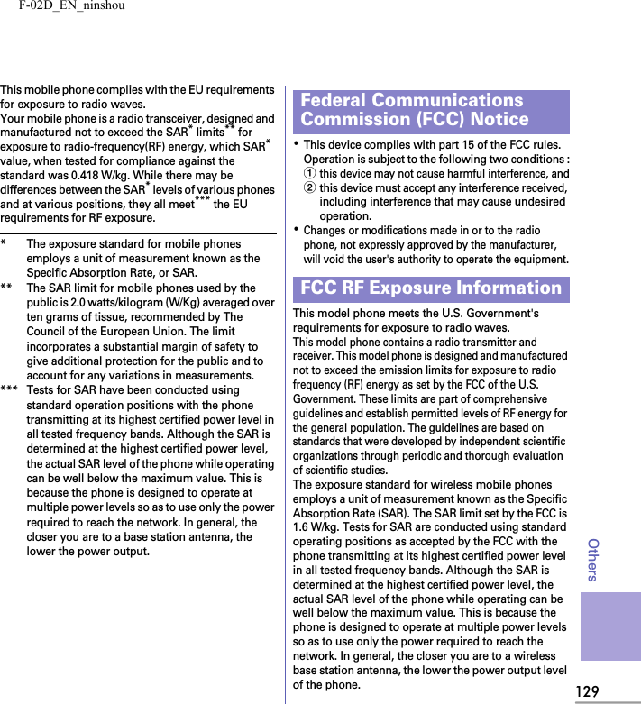 F-02D_EN_ninshou129OthersThis mobile phone complies with the EU requirements for exposure to radio waves.Your mobile phone is a radio transceiver, designed and manufactured not to exceed the SAR* limits** for exposure to radio-frequency(RF) energy, which SAR* value, when tested for compliance against the standard was 0.418 W/kg. While there may be differences between the SAR* levels of various phones and at various positions, they all meet*** the EU requirements for RF exposure.* The exposure standard for mobile phones employs a unit of measurement known as the Specific Absorption Rate, or SAR.** The SAR limit for mobile phones used by the public is 2.0 watts/kilogram (W/Kg) averaged over ten grams of tissue, recommended by The Council of the European Union. The limit incorporates a substantial margin of safety to give additional protection for the public and to account for any variations in measurements.*** Tests for SAR have been conducted using standard operation positions with the phone transmitting at its highest certified power level in all tested frequency bands. Although the SAR is determined at the highest certified power level, the actual SAR level of the phone while operating can be well below the maximum value. This is because the phone is designed to operate at multiple power levels so as to use only the power required to reach the network. In general, the closer you are to a base station antenna, the lower the power output.･This device complies with part 15 of the FCC rules.Operation is subject to the following two conditions :athis device may not cause harmful interference, andbthis device must accept any interference received, including interference that may cause undesired operation.･Changes or modifications made in or to the radio phone, not expressly approved by the manufacturer, will void the user&apos;s authority to operate the equipment.This model phone meets the U.S. Government&apos;s requirements for exposure to radio waves.This model phone contains a radio transmitter and receiver. This model phone is designed and manufactured not to exceed the emission limits for exposure to radio frequency (RF) energy as set by the FCC of the U.S. Government. These limits are part of comprehensive guidelines and establish permitted levels of RF energy for the general population. The guidelines are based on standards that were developed by independent scientific organizations through periodic and thorough evaluation of scientific studies.The exposure standard for wireless mobile phones employs a unit of measurement known as the Specific Absorption Rate (SAR). The SAR limit set by the FCC is 1.6 W/kg. Tests for SAR are conducted using standard operating positions as accepted by the FCC with the phone transmitting at its highest certified power level in all tested frequency bands. Although the SAR is determined at the highest certified power level, the actual SAR level of the phone while operating can be well below the maximum value. This is because the phone is designed to operate at multiple power levels so as to use only the power required to reach the network. In general, the closer you are to a wireless base station antenna, the lower the power output level of the phone.Federal Communications Commission (FCC) NoticeFCC RF Exposure Information
