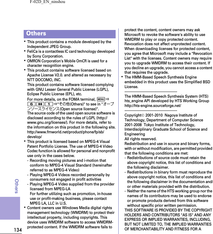 F-02D_EN_ninshou134Others･This product contains a module developed by the Independent JPEG Group.･FeliCa is a contactless IC card technology developed by Sony Corporation.･OMRON Corporation&apos;s Mobile OmCR is used for a character recognition engine.･This product contains software licensed based on Apache License V2.0. and altered as necessary by NTT DOCOMO, INC.This product contains software licensed complying with GNU Lesser General Public License (LGPL), Eclipse Public License (EPL), etc.For more details, on the FOMA terminal, m⇒6#1⇒&quot;その他(Others)&quot; to see in &quot;オープンソースライセンス(Open source license)&quot;.The source code of the used open source software is disclosed according to the rules of LGPL (http://www.gnu.org/licenses/). For more details, refer to the information on this product in the following site.http://www.fmworld.net/product/phone/fp/sb/develop/･This product is licensed based on MPEG-4 Visual Patent Portfolio License. The use of MPEG-4 Video Codec function is allowed for personal and nonprofit use only in the cases below.- Recording moving pictures and i-motion that conform to MPEG-4 Visual Standard (hereinafter referred to as MPEG-4 Video)- Playing MPEG-4 Videos recorded personally by consumers not engaged in profit activities- Playing MPEG-4 Video supplied from the provider licensed from MPEG-LAFor further utilizing such as promotion, in-house use or profit-making business, please contact MPEG LA, LLC in U.S.･Content owners use Windows Media digital rights management technology (WMDRM) to protect their intellectual property, including copyrights. This device uses WMDRM software to access WMDRM-protected content. If the WMDRM software fails to protect the content, content owners may ask Microsoft to revoke the software&apos;s ability to use WMDRM to play or copy protected content. Revocation does not affect unprotected content. When downloading licenses for protected content, you agree that Microsoft may include a &quot;Revocation List&quot; with the licenses. Content owners may require you to upgrade WMDRM to access their content. If you decline an upgrade, you cannot access a content that requires the upgrade.･The HMM-Based Speech Synthesis Engine embedded in this product uses the Simplified BSD License.--------------------------------------------The HMM-Based Speech Synthesis System (HTS)hts_engine API developed by HTS Working Grouphttp://hts-engine.sourceforge.net/--------------------------------------------Copyright© 2001-2010  Nagoya Institute of Technology, Department of Computer Science2001-2008  Tokyo Institute of Technology, Interdisciplinary Graduate School of Science and EngineeringAll rights reserved.Redistribution and use in source and binary forms, with or without modification, are permitted provided that the following conditions are met:- Redistributions of source code must retain the above copyright notice, this list of conditions and the following disclaimer.- Redistributions in binary form must reproduce the above copyright notice, this list of conditions and the following disclaimer in the documentation and/or other materials provided with the distribution.- Neither the name of the HTS working group nor the names of its contributors may be used to endorse or promote products derived from this software without specific prior written permission.THIS SOFTWARE IS PROVIDED BY THE COPYRIGHT HOLDERS AND CONTRIBUTORS &quot;AS IS&quot; AND ANY EXPRESS OR IMPLIED WARRANTIES, INCLUDING, BUT NOT LIMITED TO, THE IMPLIED WARRANTIES OF MERCHANTABILITY AND FITNESS FOR A Others