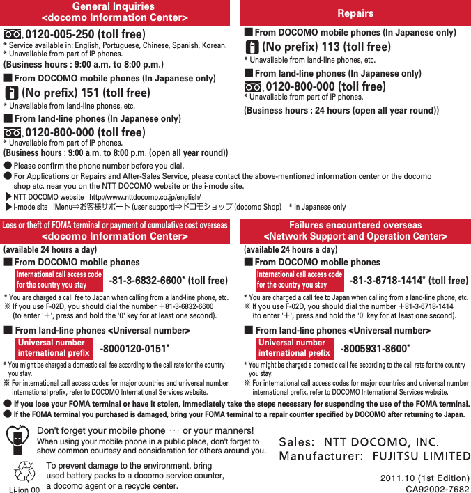 International call access code for the country you stayRepairsGeneral Inquiries &lt;docomo Information Center&gt;Failures encountered overseas&lt;Network Support and Operation Center&gt;Loss or theft of FOMA terminal or payment of cumulative cost overseas&lt;docomo Information Center&gt;* Service available in: English, Portuguese, Chinese, Spanish, Korean.* Unavailable from part of IP phones.(Business hours : 9:00 a.m. to 8:00 p.m. (open all year round))0120-005-250 (toll free)(Business hours : 9:00 a.m. to 8:00 p.m.)* Unavailable from part of IP phones.■ From land-line phones (In Japanese only)0120-800-000 (toll free)* Unavailable from land-line phones, etc.(No prefix) 151 (toll free)■ From DOCOMO mobile phones (In Japanese only)● Please confirm the phone number before you dial.● For Applications or Repairs and After-Sales Service, please contact the above-mentioned information center or the docomo shop etc. near you on the NTT DOCOMO website or the i-mode site.  (available 24 hours a day)* You are charged a call fee to Japan when calling from a land-line phone, etc.※ If you use F-02D, you should dial the number 㧗81-3-6832-6600 (to enter &apos;㧗&apos;, press and hold the &apos;0&apos; key for at least one second).* You are charged a call fee to Japan when calling from a land-line phone, etc.※ If you use F-02D, you should dial the number 㧗81-3-6718-1414 (to enter &apos;㧗&apos;, press and hold the &apos;0&apos; key for at least one second).■ From land-line phones &lt;Universal number&gt;● If you lose your FOMA terminal or have it stolen, immediately take the steps necessary for suspending the use of the FOMA terminal.● If the FOMA terminal you purchased is damaged, bring your FOMA terminal to a repair counter specified by DOCOMO after returning to Japan.* You might be charged a domestic call fee according to the call rate for the country you stay.※ For international call access codes for major countries and universal number international prefix, refer to DOCOMO International Services website.Universal numberinternational prefix -8000120-0151*CA92002-76822011.10 (1st Edition)To prevent damage to the environment, bring used battery packs to a docomo service counter,a docomo agent or a recycle center.-81-3-6832-6600* (toll free)(Business hours : 24 hours (open all year round))* Unavailable from part of IP phones.■ From land-line phones (In Japanese only)0120-800-000 (toll free)* Unavailable from land-line phones, etc.(No prefix) 113 (toll free)■ From DOCOMO mobile phones (In Japanese only)■ From land-line phones &lt;Universal number&gt;* You might be charged a domestic call fee according to the call rate for the country you stay.※ For international call access codes for major countries and universal number international prefix, refer to DOCOMO International Services website.Universal numberinternational prefix -8005931-8600*  NTT DOCOMO website   http://www.nttdocomo.co.jp/english/■ From DOCOMO mobile phonesi-mode site   iMenu⇒お客様サポート (user support)⇒ドコモショップ (docomo Shop)    * In Japanese only International call access code for the country you stay(available 24 hours a day)-81-3-6718-1414* (toll free)■ From DOCOMO mobile phonesDon&apos;t forget your mobile phone ･･･ or your manners!When using your mobile phone in a public place, don&apos;t forget to show common courtesy and consideration for others around you.