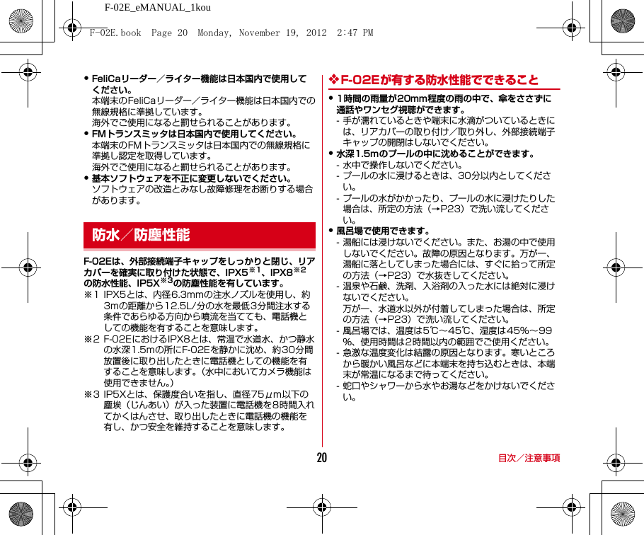 F-02E_eMANUAL_1kou目次／注意事項20・FeliCaリーダー／ライター機能は日本国内で使用してください。本端末のFeliCaリーダー／ライター機能は日本国内での無線規格に準拠しています。海外でご使用になると罰せられることがあります。・FMトランスミッタは日本国内で使用してください。本端末のFMトランスミッタは日本国内での無線規格に準拠し認定を取得しています。海外でご使用になると罰せられることがあります。・基本ソフトウェアを不正に変更しないでください。ソフトウェアの改造とみなし故障修理をお断りする場合があります。F-02Eは、外部接続端子キャップをしっかりと閉じ、リアカバーを確実に取り付けた状態で、IPX5※1、IPX8※2の防水性能、IP5X※3の防塵性能を有しています。※1 IPX5とは、内径6.3mmの注水ノズルを使用し、約3mの距離から12.5L/分の水を最低3分間注水する条件であらゆる方向から噴流を当てても、電話機としての機能を有することを意味します。※2 F-02EにおけるIPX8とは、常温で水道水、かつ静水の水深1.5mの所にF-02Eを静かに沈め、約30分間放置後に取り出したときに電話機としての機能を有することを意味します。（水中においてカメラ機能は使用できません。）※3 IP5Xとは、保護度合いを指し、直径75μm以下の塵埃（じんあい）が入った装置に電話機を8時間入れてかくはんさせ、取り出したときに電話機の機能を有し、かつ安全を維持することを意味します。❖F-02Eが有する防水性能でできること・1時間の雨量が20mm程度の雨の中で、傘をささずに通話やワンセグ視聴ができます。- 手が濡れているときや端末に水滴がついているときには、リアカバーの取り付け／取り外し、外部接続端子キャップの開閉はしないでください。・水深1.5mのプールの中に沈めることができます。- 水中で操作しないでください。- プールの水に浸けるときは、30分以内としてください。- プールの水がかかったり、プールの水に浸けたりした場合は、所定の方法（→P23）で洗い流してください。・風呂場で使用できます。- 湯船には浸けないでください。また、お湯の中で使用しないでください。故障の原因となります。万が一、湯船に落としてしまった場合には、すぐに拾って所定の方法（→P23）で水抜きしてください。- 温泉や石鹸、洗剤、入浴剤の入った水には絶対に浸けないでください。万が一、水道水以外が付着してしまった場合は、所定の方法（→P23）で洗い流してください。- 風呂場では、温度は5℃∼45℃、湿度は45%∼99％、使用時間は2時間以内の範囲でご使用ください。- 急激な温度変化は結露の原因となります。寒いところから暖かい風呂などに本端末を持ち込むときは、本端末が常温になるまで待ってください。- 蛇口やシャワーから水やお湯などをかけないでください。防水／防塵性能F-02E.book  Page 20  Monday, November 19, 2012  2:47 PM