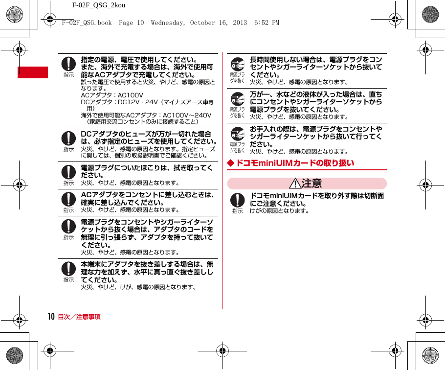 F-02F_QSG_2kou目次／注意事項10指定の電源、電圧で使用してください。また、海外で充電する場合は、海外で使用可能なACアダプタで充電してください。誤った電圧で使用すると火災、やけど、感電の原因となります。ACアダプタ：AC100VDCアダプタ：DC12V・24V（マイナスアース車専用）海外で使用可能なACアダプタ：AC100V∼240V（家庭用交流コンセントのみに接続すること）DCアダプタのヒューズが万が一切れた場合は、必ず指定のヒューズを使用してください。火災、やけど、感電の原因となります。指定ヒューズに関しては、個別の取扱説明書でご確認ください。電源プラグについたほこりは、拭き取ってください。火災、やけど、感電の原因となります。ACアダプタをコンセントに差し込むときは、確実に差し込んでください。火災、やけど、感電の原因となります。電源プラグをコンセントやシガーライターソケットから抜く場合は、アダプタのコードを無理に引っ張らず、アダプタを持って抜いてください。火災、やけど、感電の原因となります。本端末にアダプタを抜き差しする場合は、無理な力を加えず、水平に真っ直ぐ抜き差ししてください。火災、やけど、けが、感電の原因となります。長時間使用しない場合は、電源プラグをコンセントやシガーライターソケットから抜いてください。火災、やけど、感電の原因となります。万が一、水などの液体が入った場合は、直ちにコンセントやシガーライターソケットから電源プラグを抜いてください。火災、やけど、感電の原因となります。お手入れの際は、電源プラグをコンセントやシガーライターソケットから抜いて行ってください。火災、やけど、感電の原因となります。◆ ドコモminiUIMカードの取り扱い注意ドコモminiUIMカードを取り外す際は切断面にご注意ください。けがの原因となります。F-02F_QSG.book  Page 10  Wednesday, October 16, 2013  6:52 PM