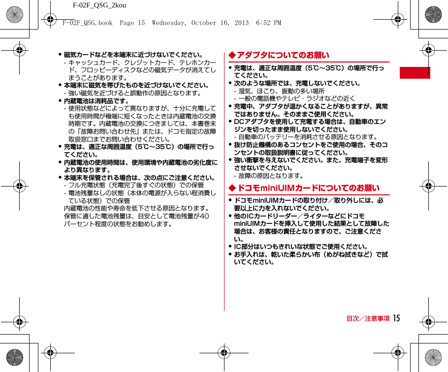 F-02F_QSG_2kou目次／注意事項 15・磁気カードなどを本端末に近づけないでください。- キャッシュカード、クレジットカード、テレホンカード、フロッピーディスクなどの磁気データが消えてしまうことがあります。・本端末に磁気を帯びたものを近づけないでください。- 強い磁気を近づけると誤動作の原因となります。・内蔵電池は消耗品です。- 使用状態などによって異なりますが、十分に充電しても使用時間が極端に短くなったときは内蔵電池の交換時期です。内蔵電池の交換につきましては、本書巻末の「故障お問い合わせ先」または、ドコモ指定の故障取扱窓口までお問い合わせください。・充電は、適正な周囲温度（5℃∼35℃）の場所で行ってください。・内蔵電池の使用時間は、使用環境や内蔵電池の劣化度により異なります。・本端末を保管される場合は、次の点にご注意ください。- フル充電状態（充電完了後すぐの状態）での保管- 電池残量なしの状態（本体の電源が入らない程消費している状態）での保管内蔵電池の性能や寿命を低下させる原因となります。保管に適した電池残量は、目安として電池残量が40パーセント程度の状態をお勧めします。◆ アダプタについてのお願い・充電は、適正な周囲温度（5℃∼35℃）の場所で行ってください。・次のような場所では、充電しないでください。- 湿気、ほこり、振動の多い場所- 一般の電話機やテレビ・ラジオなどの近く・充電中、アダプタが温かくなることがありますが、異常ではありません。そのままご使用ください。・DCアダプタを使用して充電する場合は、自動車のエンジンを切ったまま使用しないでください。- 自動車のバッテリーを消耗させる原因となります。・抜け防止機構のあるコンセントをご使用の場合、そのコンセントの取扱説明書に従ってください。・強い衝撃を与えないでください。また、充電端子を変形させないでください。- 故障の原因となります。◆ ドコモminiUIMカードについてのお願い・ドコモminiUIMカードの取り付け／取り外しには、必要以上に力を入れないでください。・他のICカードリーダー／ライターなどにドコモminiUIMカードを挿入して使用した結果として故障した場合は、お客様の責任となりますので、ご注意ください。・IC部分はいつもきれいな状態でご使用ください。・お手入れは、乾いた柔らかい布（めがね拭きなど）で拭いてください。F-02F_QSG.book  Page 15  Wednesday, October 16, 2013  6:52 PM