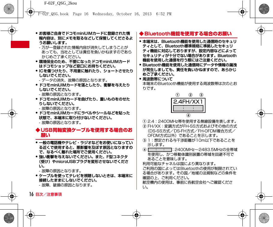 F-02F_QSG_2kou目次／注意事項16・お客様ご自身でドコモminiUIMカードに登録された情報内容は、別にメモを取るなどして保管してくださるようお願いします。- 万が一登録された情報内容が消失してしまうことがあっても、当社としては責任を負いかねますのであらかじめご了承ください。・環境保全のため、不要になったドコモminiUIMカードはドコモショップなど窓口にお持ちください。・ICを傷つけたり、不用意に触れたり、ショートさせたりしないでください。- データの消失、故障の原因となります。・ドコモminiUIMカードを落としたり、衝撃を与えたりしないでください。- 故障の原因となります。・ドコモminiUIMカードを曲げたり、重いものをのせたりしないでください。- 故障の原因となります。・ドコモminiUIMカードにラベルやシールなどを貼った状態で、本端末に取り付けないでください。- 故障の原因となります。◆ USB同軸変換ケーブルを使用する場合のお願い・一般の電話機やテレビ・ラジオなどをお使いになっている近くで使用すると、悪影響を及ぼす原因となりますので、なるべく離れた場所でご使用ください。・強い衝撃を与えないでください。また、F型コネクタ（受け）やmicroUSBプラグを変形させないでください。- 故障の原因となります。・ケーブルを使ってテレビを視聴しないときは、本端末に接続したままにしないでください。- 故障、破損の原因となります。◆ Bluetooth機能を使用する場合のお願い・本端末は、Bluetooth機能を使用した通信時のセキュリティとして、Bluetooth標準規格に準拠したセキュリティ機能に対応しておりますが、設定内容などによってセキュリティが十分でない場合があります。Bluetooth機能を使用した通信を行う際にはご注意ください。・Bluetooth機能を使用した通信時にデータや情報の漏洩が発生しましても、責任を負いかねますので、あらかじめご了承ください。・周波数帯について本端末のBluetooth機能が使用する周波数帯は次のとおりです。a2.4：2400MHz帯を使用する無線設備を表します。bFH/XX：変調方式がFH-SS方式およびその他の方式（DS-SS方式／DS-FH方式／FH-OFDM複合方式／OFDM方式以外）であることを示します。c1：想定される与干渉距離が10m以下であることを示します。d：2400MHz∼2483.5MHzの全帯域を使用し、かつ移動体識別装置の帯域を回避不可であることを意味します。利用可能なチャネルは国により異なります。ご利用の国によってはBluetoothの使用が制限されている場合があります。その国／地域の法規制などの条件を確認の上、ご利用ください。航空機内の使用は、事前に各航空会社へご確認ください。abdc2.4FH/XX1F-02F_QSG.book  Page 16  Wednesday, October 16, 2013  6:52 PM