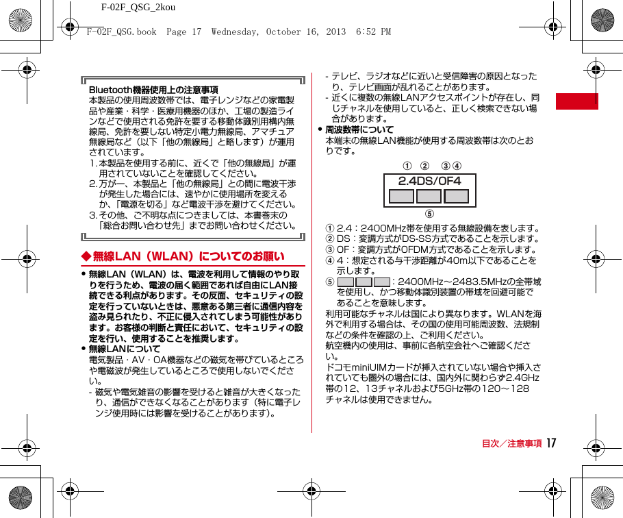 F-02F_QSG_2kou目次／注意事項 17Bluetooth機器使用上の注意事項本製品の使用周波数帯では、電子レンジなどの家電製品や産業・科学・医療用機器のほか、工場の製造ラインなどで使用される免許を要する移動体識別用構内無線局、免許を要しない特定小電力無線局、アマチュア無線局など（以下「他の無線局」と略します）が運用されています。1. 本製品を使用する前に、近くで「他の無線局」が運用されていないことを確認してください。2. 万が一、本製品と「他の無線局」との間に電波干渉が発生した場合には、速やかに使用場所を変えるか、「電源を切る」など電波干渉を避けてください。3. その他、ご不明な点につきましては、本書巻末の「総合お問い合わせ先」までお問い合わせください。◆ 無線LAN（WLAN）についてのお願い・無線LAN（WLAN）は、電波を利用して情報のやり取りを行うため、電波の届く範囲であれば自由にLAN接続できる利点があります。その反面、セキュリティの設定を行っていないときは、悪意ある第三者に通信内容を盗み見られたり、不正に侵入されてしまう可能性があります。お客様の判断と責任において、セキュリティの設定を行い、使用することを推奨します。・無線LANについて電気製品・AV・OA機器などの磁気を帯びているところや電磁波が発生しているところで使用しないでください。- 磁気や電気雑音の影響を受けると雑音が大きくなったり、通信ができなくなることがあります（特に電子レンジ使用時には影響を受けることがあります）。- テレビ、ラジオなどに近いと受信障害の原因となったり、テレビ画面が乱れることがあります。- 近くに複数の無線LANアクセスポイントが存在し、同じチャネルを使用していると、正しく検索できない場合があります。・周波数帯について本端末の無線LAN機能が使用する周波数帯は次のとおりです。a2.4：2400MHz帯を使用する無線設備を表します。bDS：変調方式がDS-SS方式であることを示します。cOF：変調方式がOFDM方式であることを示します。d4：想定される与干渉距離が40m以下であることを示します。e：2400MHz∼2483.5MHzの全帯域を使用し、かつ移動体識別装置の帯域を回避可能であることを意味します。利用可能なチャネルは国により異なります。WLANを海外で利用する場合は、その国の使用可能周波数、法規制などの条件を確認の上、ご利用ください。航空機内の使用は、事前に各航空会社へご確認ください。ドコモminiUIMカードが挿入されていない場合や挿入されていても圏外の場合には、国内外に関わらず2.4GHz帯の12、13チャネルおよび5GHz帯の120∼128チャネルは使用できません。2.4DS/OF4abcedF-02F_QSG.book  Page 17  Wednesday, October 16, 2013  6:52 PM