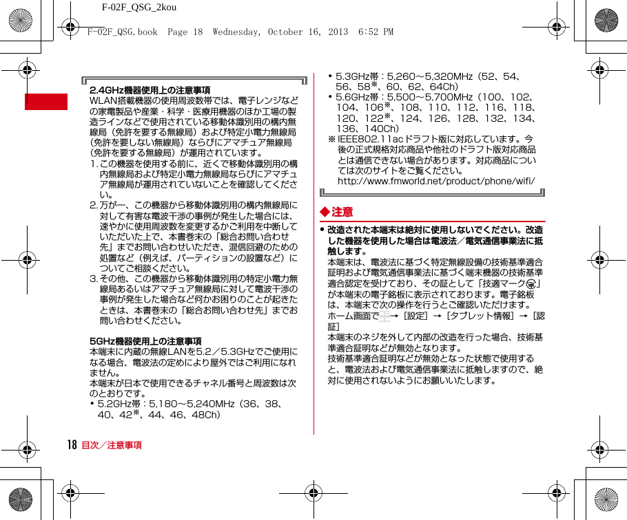 F-02F_QSG_2kou目次／注意事項182.4GHz機器使用上の注意事項WLAN搭載機器の使用周波数帯では、電子レンジなどの家電製品や産業・科学・医療用機器のほか工場の製造ラインなどで使用されている移動体識別用の構内無線局（免許を要する無線局）および特定小電力無線局（免許を要しない無線局）ならびにアマチュア無線局（免許を要する無線局）が運用されています。1. この機器を使用する前に、近くで移動体識別用の構内無線局および特定小電力無線局ならびにアマチュア無線局が運用されていないことを確認してください。2. 万が一、この機器から移動体識別用の構内無線局に対して有害な電波干渉の事例が発生した場合には、速やかに使用周波数を変更するかご利用を中断していただいた上で、本書巻末の「総合お問い合わせ先」までお問い合わせいただき、混信回避のための処置など（例えば、パーティションの設置など）についてご相談ください。3. その他、この機器から移動体識別用の特定小電力無線局あるいはアマチュア無線局に対して電波干渉の事例が発生した場合など何かお困りのことが起きたときは、本書巻末の「総合お問い合わせ先」までお問い合わせください。5GHz機器使用上の注意事項本端末に内蔵の無線LANを5.2／5.3GHzでご使用になる場合、電波法の定めにより屋外ではご利用になれません。本端末が日本で使用できるチャネル番号と周波数は次のとおりです。･5.2GHz帯：5,180∼5,240MHz（36、38、40、42※、44、46、48Ch）･5.3GHz帯：5,260∼5,320MHz（52、54、56、58※、60、62、64Ch）･5.6GHz帯：5,500∼5,700MHz（100、102、104、106※、108、110、112、116、118、120、122※、124、126、128、132、134、136、140Ch）※ IEEE802.11acドラフト版に対応しています。今後の正式規格対応商品や他社のドラフト版対応商品とは通信できない場合があります。対応商品については次のサイトをご覧ください。http://www.fmworld.net/product/phone/wifi/◆注意・改造された本端末は絶対に使用しないでください。改造した機器を使用した場合は電波法／電気通信事業法に抵触します。本端末は、電波法に基づく特定無線設備の技術基準適合証明および電気通信事業法に基づく端末機器の技術基準適合認定を受けており、その証として「技適マーク 」が本端末の電子銘板に表示されております。電子銘板は、本端末で次の操作を行うとご確認いただけます。ホーム画面で →［設定］→［タブレット情報］→［認証］本端末のネジを外して内部の改造を行った場合、技術基準適合証明などが無効となります。技術基準適合証明などが無効となった状態で使用すると、電波法および電気通信事業法に抵触しますので、絶対に使用されないようにお願いいたします。F-02F_QSG.book  Page 18  Wednesday, October 16, 2013  6:52 PM