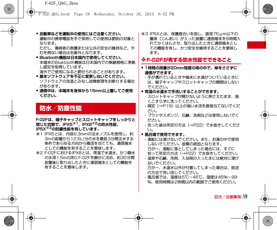 F-02F_QSG_2kou目次／注意事項 19・自動車などを運転中の使用にはご注意ください。運転中の携帯電話を手で保持しての使用は罰則の対象となります。ただし、傷病者の救護または公共の安全の維持など、やむを得ない場合は対象外となります。・Bluetooth機能は日本国内で使用してください。本端末のBluetooth機能は日本国内での無線規格に準拠し認定を取得しています。海外でご使用になると罰せられることがあります。・基本ソフトウェアを不正に変更しないでください。ソフトウェアの改造とみなし故障修理をお断りする場合があります。・通信中は、本端末を身体から15mm以上離してご使用ください。F-02Fは、端子キャップとスロットキャップをしっかりと閉じた状態で、IPX5※1、IPX8※2の防水性能、IP5X※3の防塵性能を有しています。※1 IPX5とは、内径6.3mmの注水ノズルを使用し、約3mの距離から12.5L/分の水を最低3分間注水する条件であらゆる方向から噴流を当てても、通信端末としての機能を有することを意味します。※2 F-02FにおけるIPX8とは、常温で水道水、かつ静水の水深1.5mの所にF-02Fを静かに沈め、約30分間放置後に取り出したときに通信端末としての機能を有することを意味します。※3 IP5Xとは、保護度合いを指し、直径75μm以下の塵埃（じんあい）が入った装置に通信端末を8時間入れてかくはんさせ、取り出したときに通信端末としての機能を有し、かつ安全を維持することを意味します。❖F-02Fが有する防水性能でできること・1時間の雨量が20mm程度の雨の中で、傘をささずに通信ができます。- 手が濡れているときや端末に水滴がついているときには、端子キャップやスロットキャップの開閉はしないでください。・常温の水道水で手洗いすることができます。- スロットキャップが開かないように押さえたまま、強くこすらずに洗ってください。- 規定（→P19）以上の強い水流を直接当てないでください。- ブラシやスポンジ、石鹸、洗剤などは使用しないでください。- 洗った後は所定の方法（→P22）で水抜きしてください。・風呂場で使用できます。- 湯船には浸けないでください。また、お湯の中で使用しないでください。故障の原因となります。万が一、湯船に落としてしまった場合には、すぐに拾って所定の方法（→P22）で水抜きしてください。- 温泉や石鹸、洗剤、入浴剤の入った水には絶対に浸けないでください。万が一、水道水以外が付着してしまった場合は、前述の方法で洗い流してください。- 風呂場では、温度は5℃∼45℃、湿度は45％∼99％、使用時間は2時間以内の範囲でご使用ください。防水／防塵性能F-02F_QSG.book  Page 19  Wednesday, October 16, 2013  6:52 PM