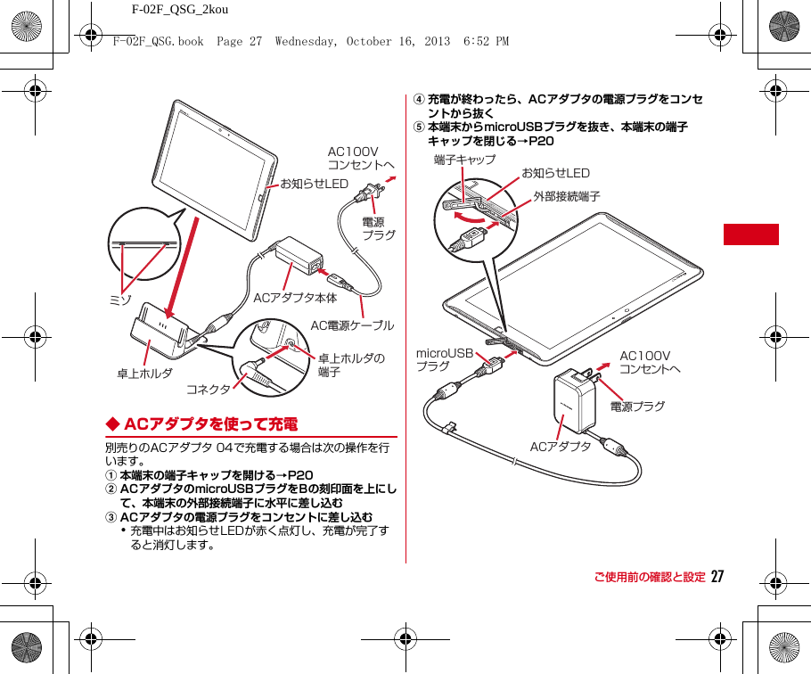 F-02F_QSG_2kouご使用前の確認と設定 27◆ ACアダプタを使って充電別売りのACアダプタ 04で充電する場合は次の操作を行います。a本端末の端子キャップを開ける→P20bACアダプタのmicroUSBプラグをBの刻印面を上にして、本端末の外部接続端子に水平に差し込むcACアダプタの電源プラグをコンセントに差し込む･充電中はお知らせLEDが赤く点灯し、充電が完了すると消灯します。d充電が終わったら、ACアダプタの電源プラグをコンセントから抜くe本端末からmicroUSBプラグを抜き、本端末の端子キャップを閉じる→P20AC100Vコンセントへ卓上ホルダミゾ卓上ホルダの端子電源プラグコネクタACアダプタ本体AC電源ケーブルお知らせLED外部接続端子お知らせLEDACアダプタAC100Vコンセントへ電源プラグ端子キャップmicroUSBプラグF-02F_QSG.book  Page 27  Wednesday, October 16, 2013  6:52 PM