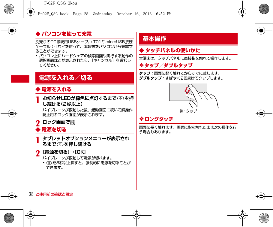 ご使用前の確認と設定F-02F_QSG_2kou28◆ パソコンを使って充電別売りのPC接続用USBケーブル T01やmicroUSB接続ケーブル 01などを使って、本端末をパソコンから充電することができます。･パソコン上にハードウェアの検索画面や実行する動作の選択画面などが表示されたら、［キャンセル］を選択してください。◆ 電源を入れる1お知らせLEDが緑色に点灯するまでPを押し続ける（2秒以上）バイブレータが振動した後、起動画面に続いて誤操作防止用のロック画面が表示されます。2ロック画面で◆ 電源を切る1タブレットオプションメニューが表示されるまでPを押し続ける2［電源を切る］→［OK］バイブレータが振動して電源が切れます。･Pを8秒以上押すと、強制的に電源を切ることができます。◆ タッチパネルの使いかた本端末は、タッチパネルに直接指を触れて操作します。❖タップ／ダブルタップタップ：画面に軽く触れてからすぐに離します。ダブルタップ：すばやく2回続けてタップします。❖ロングタッチ画面に長く触れます。画面に指を触れたまま次の操作を行う場合もあります。電源を入れる／切る基本操作例：タップF-02F_QSG.book  Page 28  Wednesday, October 16, 2013  6:52 PM